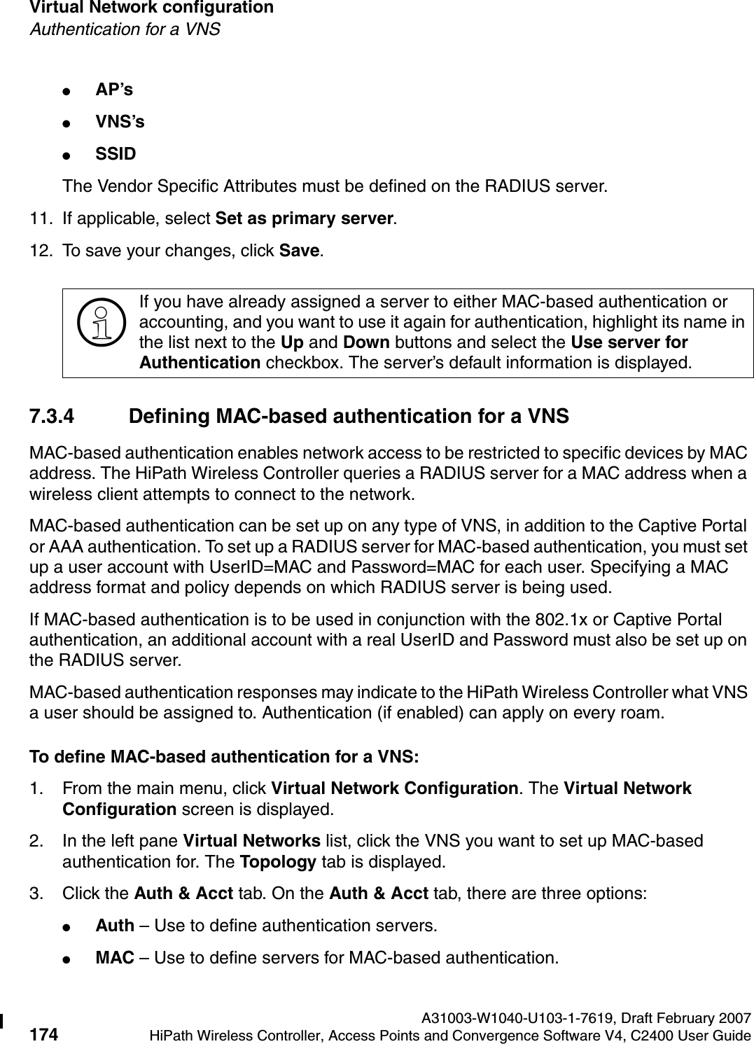 Virtual Network configuration A31003-W1040-U103-1-7619, Draft February 2007174 HiPath Wireless Controller, Access Points and Convergence Software V4, C2400 User Guide        hwc_vnsconfiguration.fmAuthentication for a VNS●AP&rsquo;s ●VNS&rsquo;s●SSID The Vendor Specific Attributes must be defined on the RADIUS server.11. If applicable, select Set as primary server. 12. To save your changes, click Save.7.3.4 Defining MAC-based authentication for a VNSMAC-based authentication enables network access to be restricted to specific devices by MAC address. The HiPath Wireless Controller queries a RADIUS server for a MAC address when a wireless client attempts to connect to the network.MAC-based authentication can be set up on any type of VNS, in addition to the Captive Portal or AAA authentication. To set up a RADIUS server for MAC-based authentication, you must set up a user account with UserID=MAC and Password=MAC for each user. Specifying a MAC address format and policy depends on which RADIUS server is being used. If MAC-based authentication is to be used in conjunction with the 802.1x or Captive Portal authentication, an additional account with a real UserID and Password must also be set up on the RADIUS server.MAC-based authentication responses may indicate to the HiPath Wireless Controller what VNS a user should be assigned to. Authentication (if enabled) can apply on every roam. To define MAC-based authentication for a VNS:1. From the main menu, click Virtual Network Configuration. The Virtual Network Configuration screen is displayed.2. In the left pane Virtual Networks list, click the VNS you want to set up MAC-based authentication for. The Topology tab is displayed.3. Click the Auth &amp; Acct tab. On the Auth &amp; Acct tab, there are three options:●Auth &ndash; Use to define authentication servers.●MAC &ndash; Use to define servers for MAC-based authentication.>If you have already assigned a server to either MAC-based authentication or accounting, and you want to use it again for authentication, highlight its name in the list next to the Up and Down buttons and select the Use server for Authentication checkbox. The server&rsquo;s default information is displayed.
