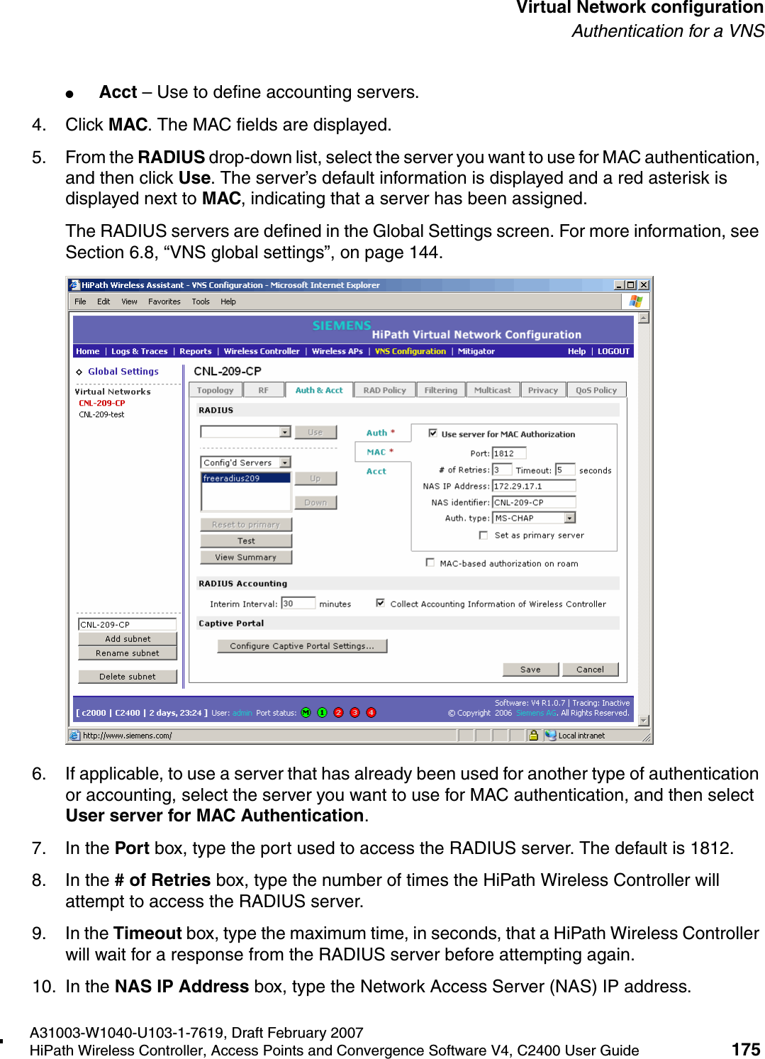 hwc_vnsconfiguration.fmA31003-W1040-U103-1-7619, Draft February 2007HiPath Wireless Controller, Access Points and Convergence Software V4, C2400 User Guide 175        Virtual Network configurationAuthentication for a VNS●Acct &ndash; Use to define accounting servers.4. Click MAC. The MAC fields are displayed.5. From the RADIUS drop-down list, select the server you want to use for MAC authentication, and then click Use. The server&rsquo;s default information is displayed and a red asterisk is displayed next to MAC, indicating that a server has been assigned.The RADIUS servers are defined in the Global Settings screen. For more information, see Section 6.8, &ldquo;VNS global settings&rdquo;, on page 144.6. If applicable, to use a server that has already been used for another type of authentication or accounting, select the server you want to use for MAC authentication, and then select User server for MAC Authentication.7. In the Port box, type the port used to access the RADIUS server. The default is 1812.8. In the # of Retries box, type the number of times the HiPath Wireless Controller will attempt to access the RADIUS server.9. In the Timeout box, type the maximum time, in seconds, that a HiPath Wireless Controller will wait for a response from the RADIUS server before attempting again.10. In the NAS IP Address box, type the Network Access Server (NAS) IP address. 
