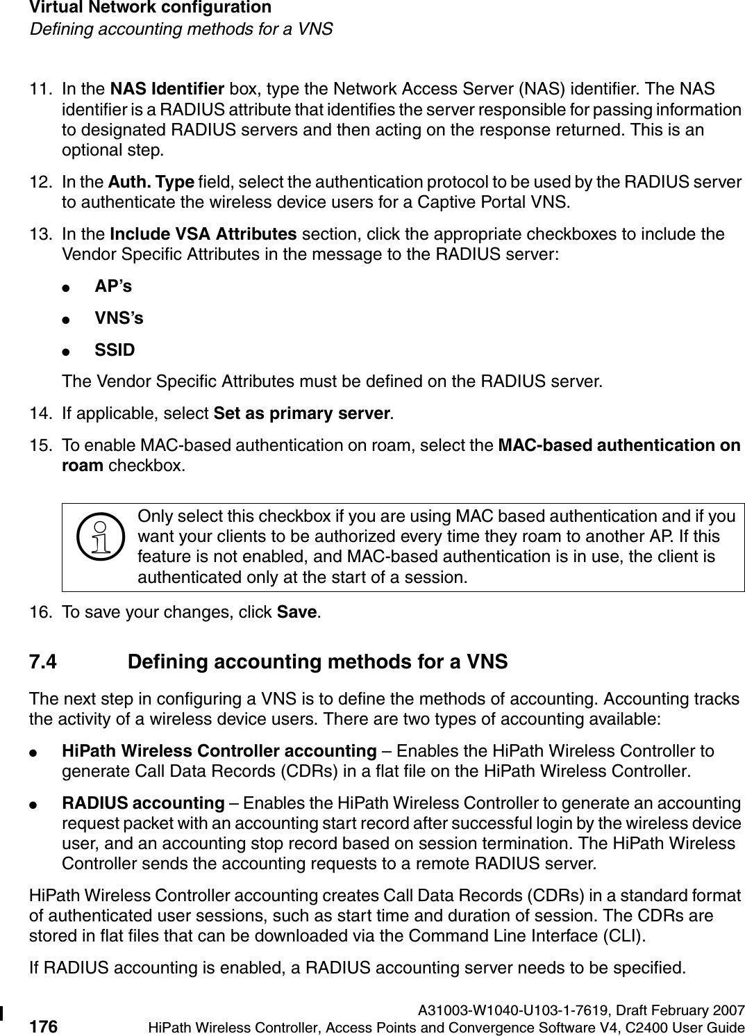 Virtual Network configuration A31003-W1040-U103-1-7619, Draft February 2007176 HiPath Wireless Controller, Access Points and Convergence Software V4, C2400 User Guide        hwc_vnsconfiguration.fmDefining accounting methods for a VNS11. In the NAS Identifier box, type the Network Access Server (NAS) identifier. The NAS identifier is a RADIUS attribute that identifies the server responsible for passing information to designated RADIUS servers and then acting on the response returned. This is an optional step. 12. In the Auth. Type field, select the authentication protocol to be used by the RADIUS server to authenticate the wireless device users for a Captive Portal VNS.13. In the Include VSA Attributes section, click the appropriate checkboxes to include the Vendor Specific Attributes in the message to the RADIUS server:●AP&rsquo;s ●VNS&rsquo;s●SSID The Vendor Specific Attributes must be defined on the RADIUS server.14. If applicable, select Set as primary server.15. To enable MAC-based authentication on roam, select the MAC-based authentication on roam checkbox.16. To save your changes, click Save.7.4 Defining accounting methods for a VNSThe next step in configuring a VNS is to define the methods of accounting. Accounting tracks the activity of a wireless device users. There are two types of accounting available:●HiPath Wireless Controller accounting &ndash; Enables the HiPath Wireless Controller to generate Call Data Records (CDRs) in a flat file on the HiPath Wireless Controller.●RADIUS accounting &ndash; Enables the HiPath Wireless Controller to generate an accounting request packet with an accounting start record after successful login by the wireless device user, and an accounting stop record based on session termination. The HiPath Wireless Controller sends the accounting requests to a remote RADIUS server.HiPath Wireless Controller accounting creates Call Data Records (CDRs) in a standard format of authenticated user sessions, such as start time and duration of session. The CDRs are stored in flat files that can be downloaded via the Command Line Interface (CLI).If RADIUS accounting is enabled, a RADIUS accounting server needs to be specified.>Only select this checkbox if you are using MAC based authentication and if you want your clients to be authorized every time they roam to another AP. If this feature is not enabled, and MAC-based authentication is in use, the client is authenticated only at the start of a session.