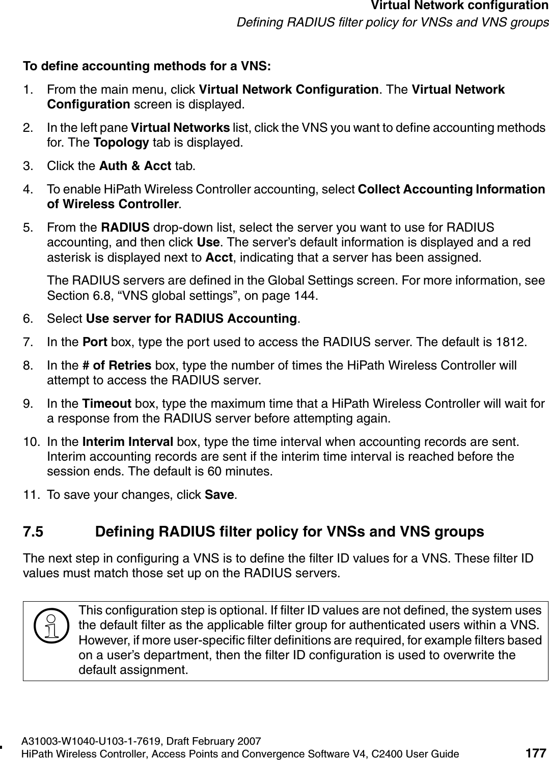 hwc_vnsconfiguration.fmA31003-W1040-U103-1-7619, Draft February 2007HiPath Wireless Controller, Access Points and Convergence Software V4, C2400 User Guide 177        Virtual Network configurationDefining RADIUS filter policy for VNSs and VNS groupsTo define accounting methods for a VNS:1. From the main menu, click Virtual Network Configuration. The Virtual Network Configuration screen is displayed.2. In the left pane Virtual Networks list, click the VNS you want to define accounting methods for. The Topology tab is displayed.3. Click the Auth &amp; Acct tab.4. To enable HiPath Wireless Controller accounting, select Collect Accounting Information of Wireless Controller.5. From the RADIUS drop-down list, select the server you want to use for RADIUS accounting, and then click Use. The server&rsquo;s default information is displayed and a red asterisk is displayed next to Acct, indicating that a server has been assigned.The RADIUS servers are defined in the Global Settings screen. For more information, see Section 6.8, &ldquo;VNS global settings&rdquo;, on page 144.6. Select Use server for RADIUS Accounting.7. In the Port box, type the port used to access the RADIUS server. The default is 1812.8. In the # of Retries box, type the number of times the HiPath Wireless Controller will attempt to access the RADIUS server.9. In the Timeout box, type the maximum time that a HiPath Wireless Controller will wait for a response from the RADIUS server before attempting again.10. In the Interim Interval box, type the time interval when accounting records are sent. Interim accounting records are sent if the interim time interval is reached before the session ends. The default is 60 minutes.11. To save your changes, click Save.7.5 Defining RADIUS filter policy for VNSs and VNS groupsThe next step in configuring a VNS is to define the filter ID values for a VNS. These filter ID values must match those set up on the RADIUS servers.>This configuration step is optional. If filter ID values are not defined, the system uses the default filter as the applicable filter group for authenticated users within a VNS. However, if more user-specific filter definitions are required, for example filters based on a user&rsquo;s department, then the filter ID configuration is used to overwrite the default assignment. 