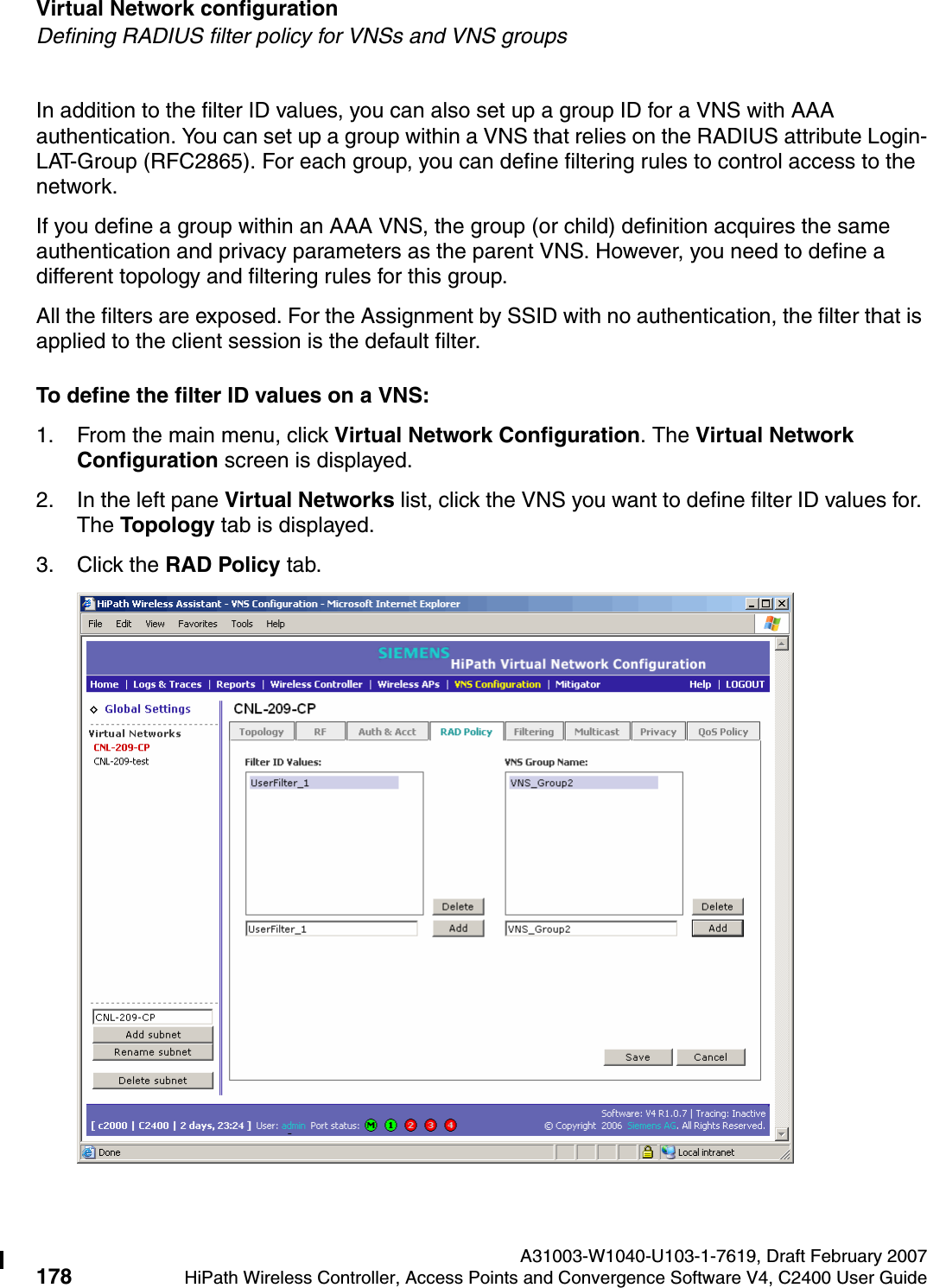 Virtual Network configuration A31003-W1040-U103-1-7619, Draft February 2007178 HiPath Wireless Controller, Access Points and Convergence Software V4, C2400 User Guide        hwc_vnsconfiguration.fmDefining RADIUS filter policy for VNSs and VNS groupsIn addition to the filter ID values, you can also set up a group ID for a VNS with AAA authentication. You can set up a group within a VNS that relies on the RADIUS attribute Login-LAT-Group (RFC2865). For each group, you can define filtering rules to control access to the network.If you define a group within an AAA VNS, the group (or child) definition acquires the same authentication and privacy parameters as the parent VNS. However, you need to define a different topology and filtering rules for this group.All the filters are exposed. For the Assignment by SSID with no authentication, the filter that is applied to the client session is the default filter.To define the filter ID values on a VNS:1. From the main menu, click Virtual Network Configuration. The Virtual Network Configuration screen is displayed.2. In the left pane Virtual Networks list, click the VNS you want to define filter ID values for. The Topology tab is displayed.3. Click the RAD Policy tab.
