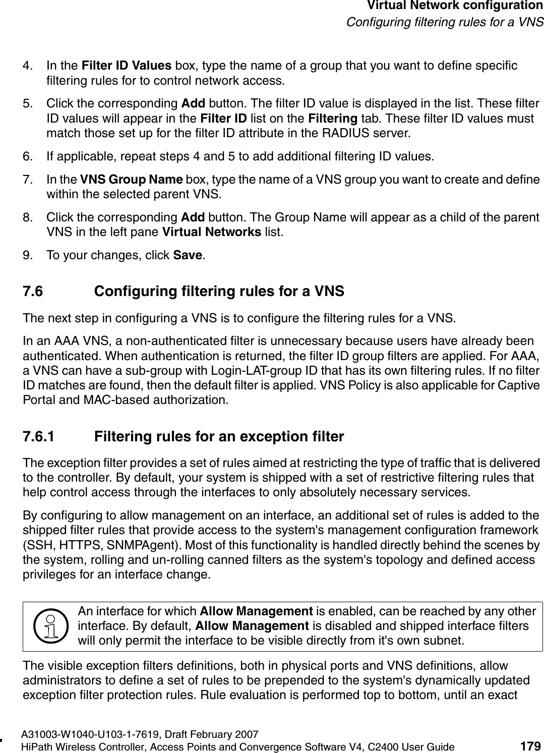 hwc_vnsconfiguration.fmA31003-W1040-U103-1-7619, Draft February 2007HiPath Wireless Controller, Access Points and Convergence Software V4, C2400 User Guide 179        Virtual Network configurationConfiguring filtering rules for a VNS4. In the Filter ID Values box, type the name of a group that you want to define specific filtering rules for to control network access. 5. Click the corresponding Add button. The filter ID value is displayed in the list. These filter ID values will appear in the Filter ID list on the Filtering tab. These filter ID values must match those set up for the filter ID attribute in the RADIUS server.6. If applicable, repeat steps 4 and 5 to add additional filtering ID values.7. In the VNS Group Name box, type the name of a VNS group you want to create and define within the selected parent VNS.8. Click the corresponding Add button. The Group Name will appear as a child of the parent VNS in the left pane Virtual Networks list.9. To your changes, click Save.7.6 Configuring filtering rules for a VNSThe next step in configuring a VNS is to configure the filtering rules for a VNS. In an AAA VNS, a non-authenticated filter is unnecessary because users have already been authenticated. When authentication is returned, the filter ID group filters are applied. For AAA, a VNS can have a sub-group with Login-LAT-group ID that has its own filtering rules. If no filter ID matches are found, then the default filter is applied. VNS Policy is also applicable for Captive Portal and MAC-based authorization. 7.6.1 Filtering rules for an exception filterThe exception filter provides a set of rules aimed at restricting the type of traffic that is delivered to the controller. By default, your system is shipped with a set of restrictive filtering rules that help control access through the interfaces to only absolutely necessary services. By configuring to allow management on an interface, an additional set of rules is added to the shipped filter rules that provide access to the system's management configuration framework (SSH, HTTPS, SNMPAgent). Most of this functionality is handled directly behind the scenes by the system, rolling and un-rolling canned filters as the system's topology and defined access privileges for an interface change. The visible exception filters definitions, both in physical ports and VNS definitions, allow administrators to define a set of rules to be prepended to the system's dynamically updated exception filter protection rules. Rule evaluation is performed top to bottom, until an exact >An interface for which Allow Management is enabled, can be reached by any other interface. By default, Allow Management is disabled and shipped interface filters will only permit the interface to be visible directly from it's own subnet.