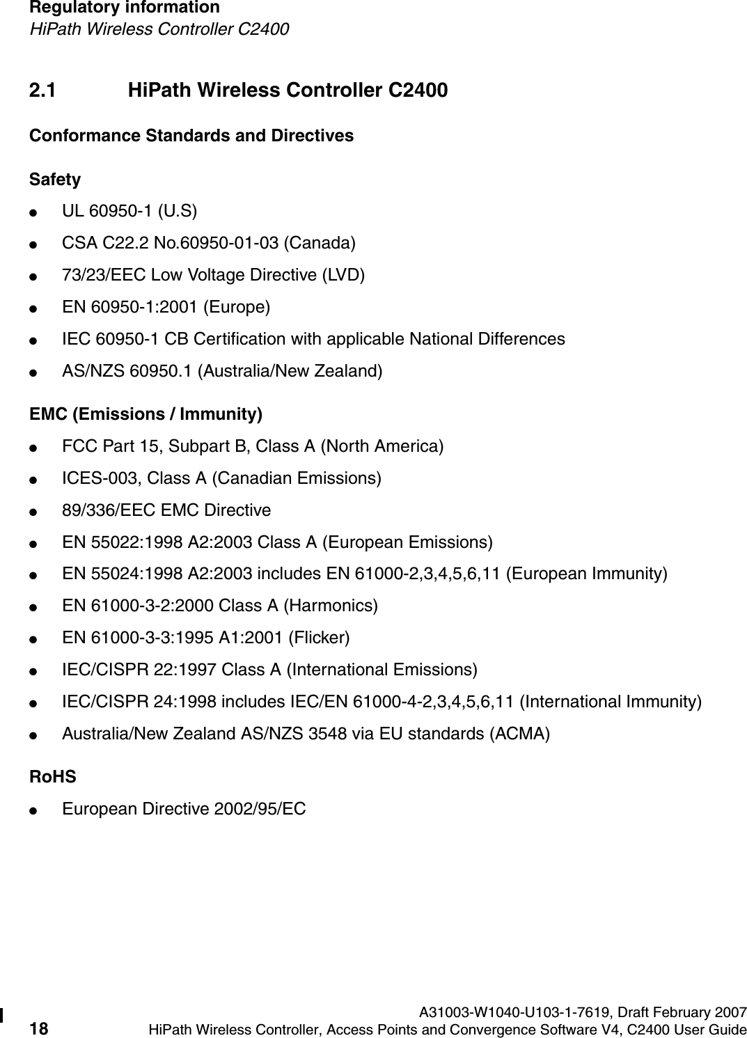 Regulatory information A31003-W1040-U103-1-7619, Draft February 200718 HiPath Wireless Controller, Access Points and Convergence Software V4, C2400 User Guide        hwc_regulatory_information.fmHiPath Wireless Controller C24002.1 HiPath Wireless Controller C2400Conformance Standards and DirectivesSafety●UL 60950-1 (U.S)●CSA C22.2 No.60950-01-03 (Canada)●73/23/EEC Low Voltage Directive (LVD)●EN 60950-1:2001 (Europe)●IEC 60950-1 CB Certification with applicable National Differences●AS/NZS 60950.1 (Australia/New Zealand)EMC (Emissions / Immunity)●FCC Part 15, Subpart B, Class A (North America)●ICES-003, Class A (Canadian Emissions)●89/336/EEC EMC Directive●EN 55022:1998 A2:2003 Class A (European Emissions)●EN 55024:1998 A2:2003 includes EN 61000-2,3,4,5,6,11 (European Immunity)●EN 61000-3-2:2000 Class A (Harmonics)●EN 61000-3-3:1995 A1:2001 (Flicker)●IEC/CISPR 22:1997 Class A (International Emissions)●IEC/CISPR 24:1998 includes IEC/EN 61000-4-2,3,4,5,6,11 (International Immunity) ●Australia/New Zealand AS/NZS 3548 via EU standards (ACMA)RoHS●European Directive 2002/95/EC