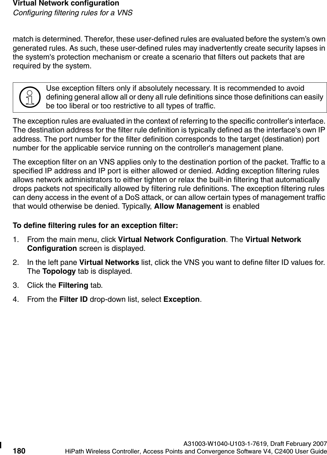 Virtual Network configuration A31003-W1040-U103-1-7619, Draft February 2007180 HiPath Wireless Controller, Access Points and Convergence Software V4, C2400 User Guide        hwc_vnsconfiguration.fmConfiguring filtering rules for a VNSmatch is determined. Therefor, these user-defined rules are evaluated before the system&rsquo;s own generated rules. As such, these user-defined rules may inadvertently create security lapses in the system's protection mechanism or create a scenario that filters out packets that are required by the system. The exception rules are evaluated in the context of referring to the specific controller's interface. The destination address for the filter rule definition is typically defined as the interface's own IP address. The port number for the filter definition corresponds to the target (destination) port number for the applicable service running on the controller's management plane. The exception filter on an VNS applies only to the destination portion of the packet. Traffic to a specified IP address and IP port is either allowed or denied. Adding exception filtering rules allows network administrators to either tighten or relax the built-in filtering that automatically drops packets not specifically allowed by filtering rule definitions. The exception filtering rules can deny access in the event of a DoS attack, or can allow certain types of management traffic that would otherwise be denied. Typically, Allow Management is enabledTo define filtering rules for an exception filter:1. From the main menu, click Virtual Network Configuration. The Virtual Network Configuration screen is displayed.2. In the left pane Virtual Networks list, click the VNS you want to define filter ID values for. The Topology tab is displayed.3. Click the Filtering tab.4. From the Filter ID drop-down list, select Exception.>Use exception filters only if absolutely necessary. It is recommended to avoid defining general allow all or deny all rule definitions since those definitions can easily be too liberal or too restrictive to all types of traffic.