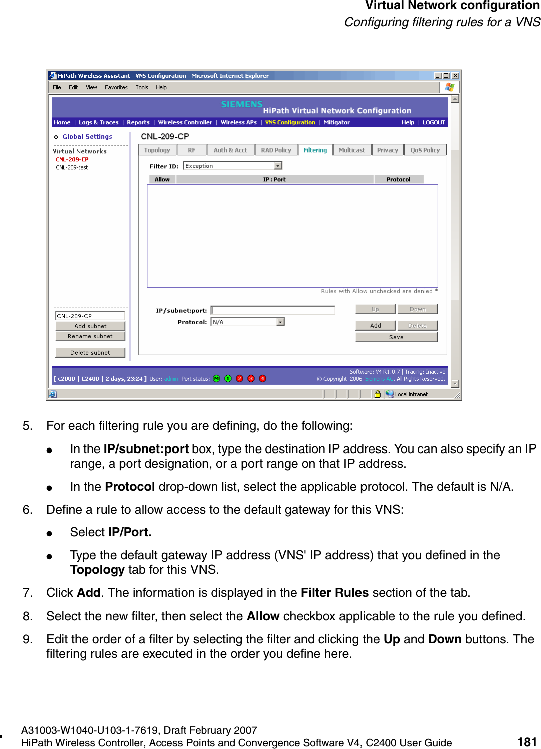 hwc_vnsconfiguration.fmA31003-W1040-U103-1-7619, Draft February 2007HiPath Wireless Controller, Access Points and Convergence Software V4, C2400 User Guide 181        Virtual Network configurationConfiguring filtering rules for a VNS5. For each filtering rule you are defining, do the following:●In the IP/subnet:port box, type the destination IP address. You can also specify an IP range, a port designation, or a port range on that IP address.●In the Protocol drop-down list, select the applicable protocol. The default is N/A.6. Define a rule to allow access to the default gateway for this VNS:●Select IP/Port.●Type the default gateway IP address (VNS' IP address) that you defined in the Topology tab for this VNS.7. Click Add. The information is displayed in the Filter Rules section of the tab.8. Select the new filter, then select the Allow checkbox applicable to the rule you defined.9. Edit the order of a filter by selecting the filter and clicking the Up and Down buttons. The filtering rules are executed in the order you define here.
