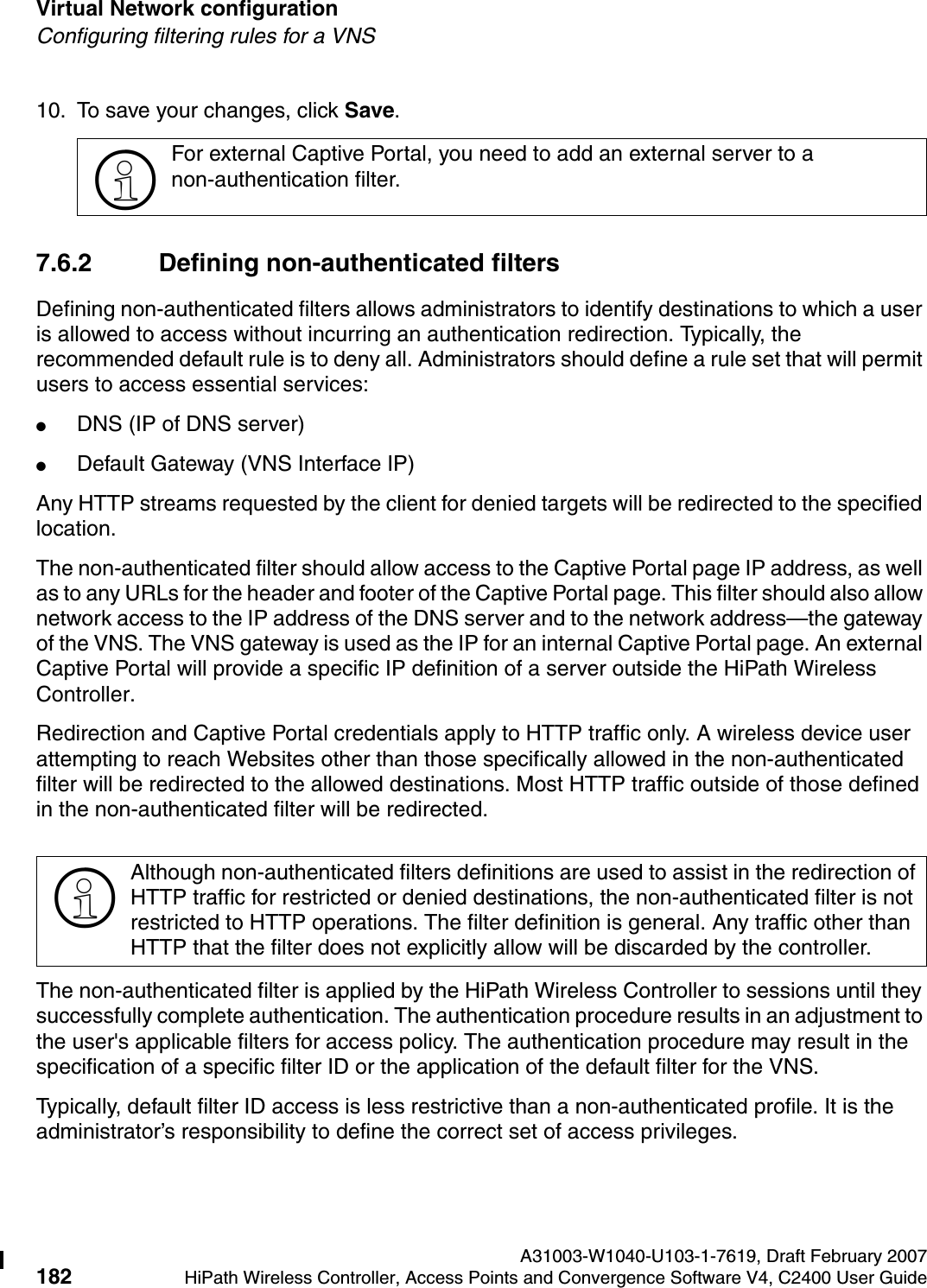 Virtual Network configuration A31003-W1040-U103-1-7619, Draft February 2007182 HiPath Wireless Controller, Access Points and Convergence Software V4, C2400 User Guide        hwc_vnsconfiguration.fmConfiguring filtering rules for a VNS10. To save your changes, click Save.7.6.2 Defining non-authenticated filtersDefining non-authenticated filters allows administrators to identify destinations to which a user is allowed to access without incurring an authentication redirection. Typically, the recommended default rule is to deny all. Administrators should define a rule set that will permit users to access essential services: ●DNS (IP of DNS server)●Default Gateway (VNS Interface IP)Any HTTP streams requested by the client for denied targets will be redirected to the specified location. The non-authenticated filter should allow access to the Captive Portal page IP address, as well as to any URLs for the header and footer of the Captive Portal page. This filter should also allow network access to the IP address of the DNS server and to the network address&mdash;the gateway of the VNS. The VNS gateway is used as the IP for an internal Captive Portal page. An external Captive Portal will provide a specific IP definition of a server outside the HiPath Wireless Controller.Redirection and Captive Portal credentials apply to HTTP traffic only. A wireless device user attempting to reach Websites other than those specifically allowed in the non-authenticated filter will be redirected to the allowed destinations. Most HTTP traffic outside of those defined in the non-authenticated filter will be redirected.The non-authenticated filter is applied by the HiPath Wireless Controller to sessions until they successfully complete authentication. The authentication procedure results in an adjustment to the user's applicable filters for access policy. The authentication procedure may result in the specification of a specific filter ID or the application of the default filter for the VNS. Typically, default filter ID access is less restrictive than a non-authenticated profile. It is the administrator&rsquo;s responsibility to define the correct set of access privileges.>For external Captive Portal, you need to add an external server to a non-authentication filter.>Although non-authenticated filters definitions are used to assist in the redirection of HTTP traffic for restricted or denied destinations, the non-authenticated filter is not restricted to HTTP operations. The filter definition is general. Any traffic other than HTTP that the filter does not explicitly allow will be discarded by the controller. 