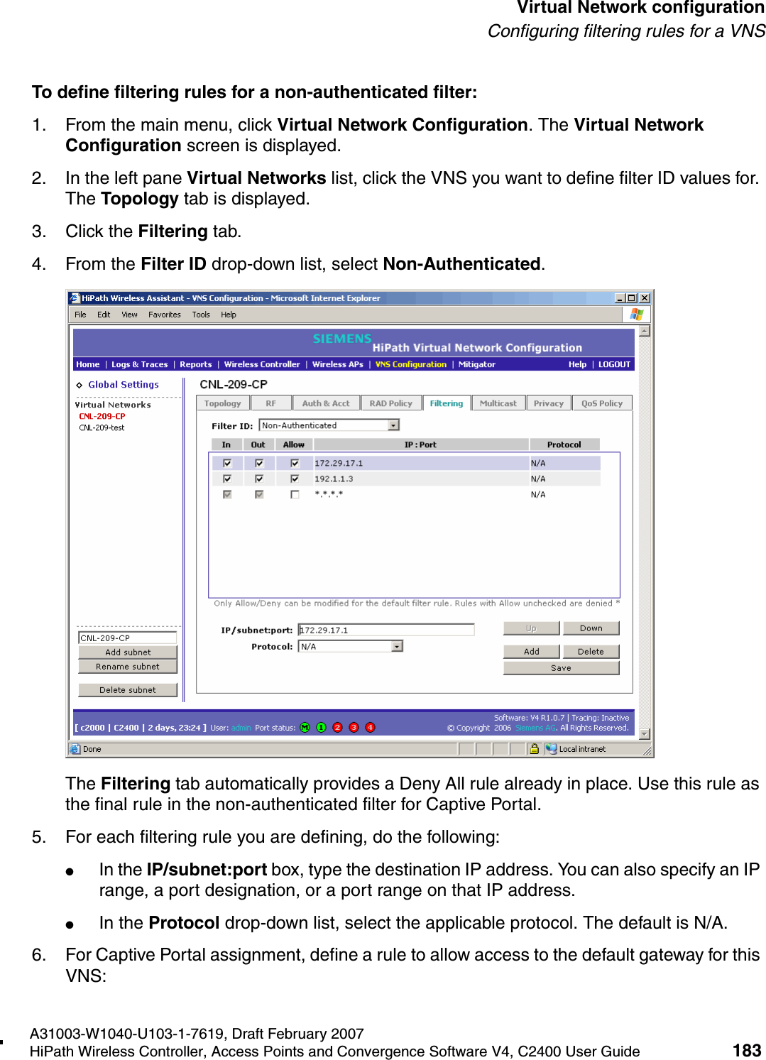 hwc_vnsconfiguration.fmA31003-W1040-U103-1-7619, Draft February 2007HiPath Wireless Controller, Access Points and Convergence Software V4, C2400 User Guide 183        Virtual Network configurationConfiguring filtering rules for a VNSTo define filtering rules for a non-authenticated filter:1. From the main menu, click Virtual Network Configuration. The Virtual Network Configuration screen is displayed.2. In the left pane Virtual Networks list, click the VNS you want to define filter ID values for. The Topology tab is displayed.3. Click the Filtering tab.4. From the Filter ID drop-down list, select Non-Authenticated.The Filtering tab automatically provides a Deny All rule already in place. Use this rule as the final rule in the non-authenticated filter for Captive Portal.5. For each filtering rule you are defining, do the following:●In the IP/subnet:port box, type the destination IP address. You can also specify an IP range, a port designation, or a port range on that IP address.●In the Protocol drop-down list, select the applicable protocol. The default is N/A.6. For Captive Portal assignment, define a rule to allow access to the default gateway for this VNS: