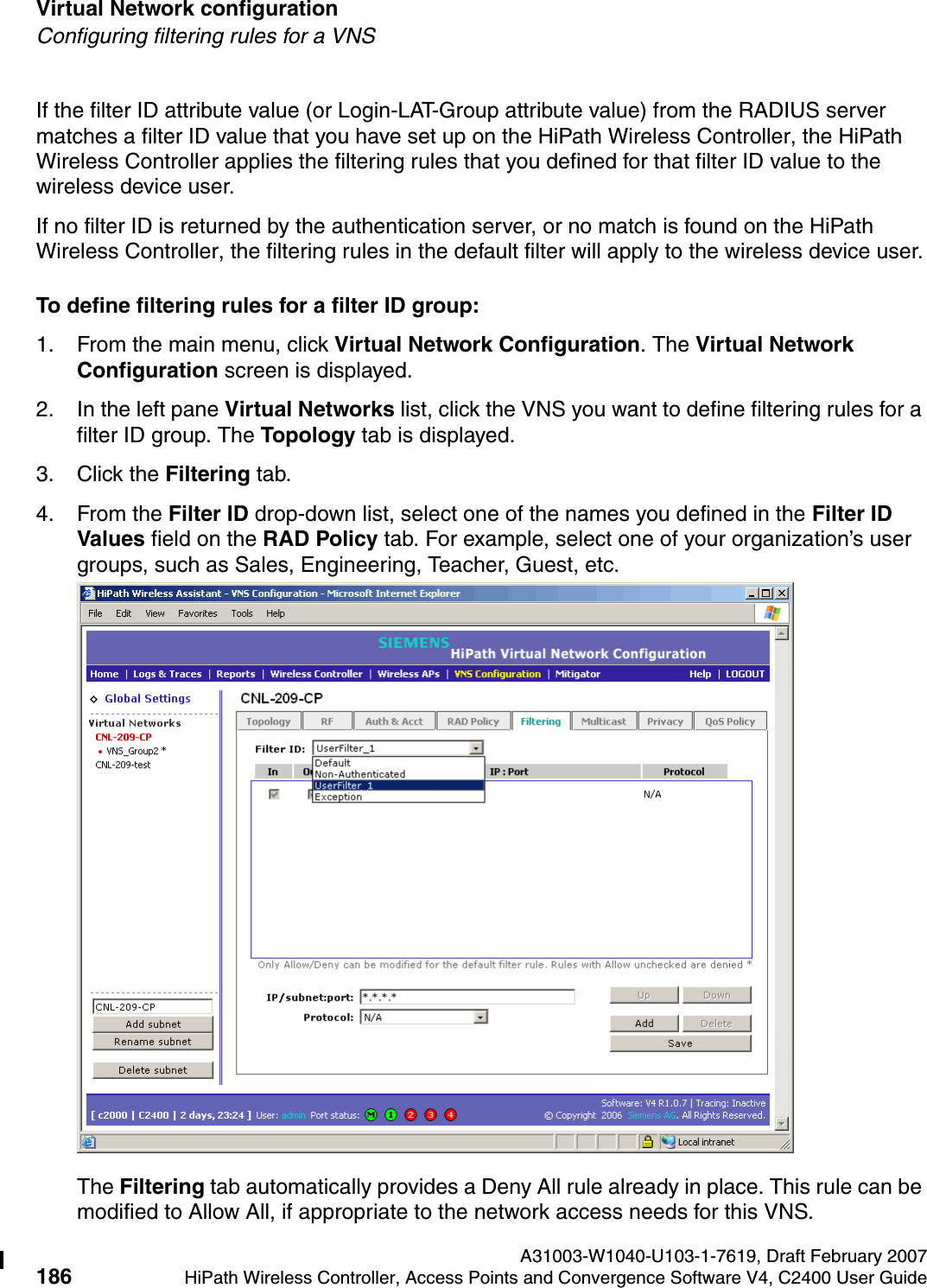 Virtual Network configuration A31003-W1040-U103-1-7619, Draft February 2007186 HiPath Wireless Controller, Access Points and Convergence Software V4, C2400 User Guide        hwc_vnsconfiguration.fmConfiguring filtering rules for a VNSIf the filter ID attribute value (or Login-LAT-Group attribute value) from the RADIUS server matches a filter ID value that you have set up on the HiPath Wireless Controller, the HiPath Wireless Controller applies the filtering rules that you defined for that filter ID value to the wireless device user. If no filter ID is returned by the authentication server, or no match is found on the HiPath Wireless Controller, the filtering rules in the default filter will apply to the wireless device user.To define filtering rules for a filter ID group:1. From the main menu, click Virtual Network Configuration. The Virtual Network Configuration screen is displayed.2. In the left pane Virtual Networks list, click the VNS you want to define filtering rules for a filter ID group. The Topology tab is displayed.3. Click the Filtering tab.4. From the Filter ID drop-down list, select one of the names you defined in the Filter ID Values field on the RAD Policy tab. For example, select one of your organization&rsquo;s user groups, such as Sales, Engineering, Teacher, Guest, etc.The Filtering tab automatically provides a Deny All rule already in place. This rule can be modified to Allow All, if appropriate to the network access needs for this VNS.