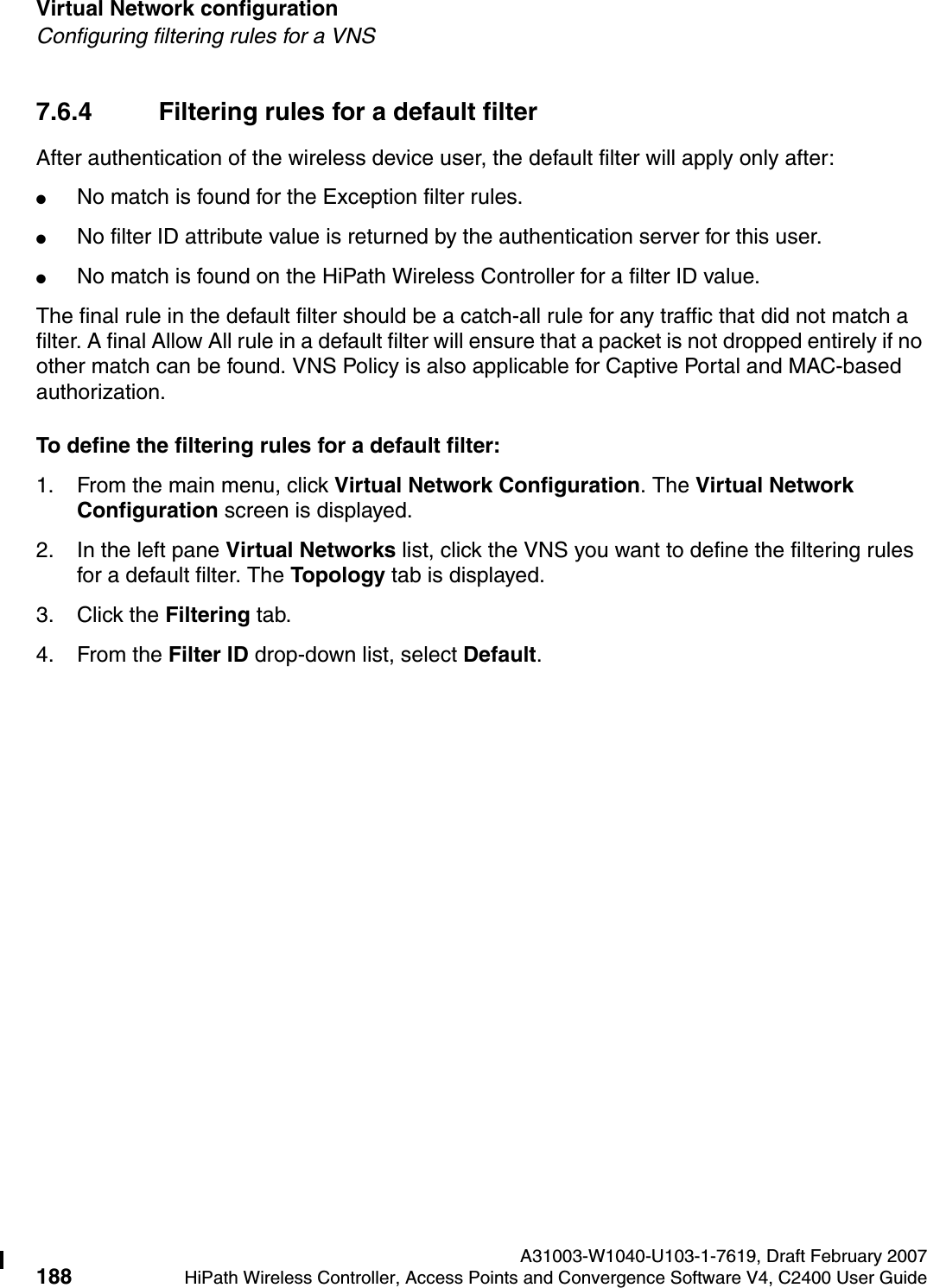 Virtual Network configuration A31003-W1040-U103-1-7619, Draft February 2007188 HiPath Wireless Controller, Access Points and Convergence Software V4, C2400 User Guide        hwc_vnsconfiguration.fmConfiguring filtering rules for a VNS7.6.4 Filtering rules for a default filterAfter authentication of the wireless device user, the default filter will apply only after:●No match is found for the Exception filter rules.●No filter ID attribute value is returned by the authentication server for this user.●No match is found on the HiPath Wireless Controller for a filter ID value.The final rule in the default filter should be a catch-all rule for any traffic that did not match a filter. A final Allow All rule in a default filter will ensure that a packet is not dropped entirely if no other match can be found. VNS Policy is also applicable for Captive Portal and MAC-based authorization.To define the filtering rules for a default filter:1. From the main menu, click Virtual Network Configuration. The Virtual Network Configuration screen is displayed.2. In the left pane Virtual Networks list, click the VNS you want to define the filtering rules for a default filter. The Topology tab is displayed.3. Click the Filtering tab.4. From the Filter ID drop-down list, select Default. 