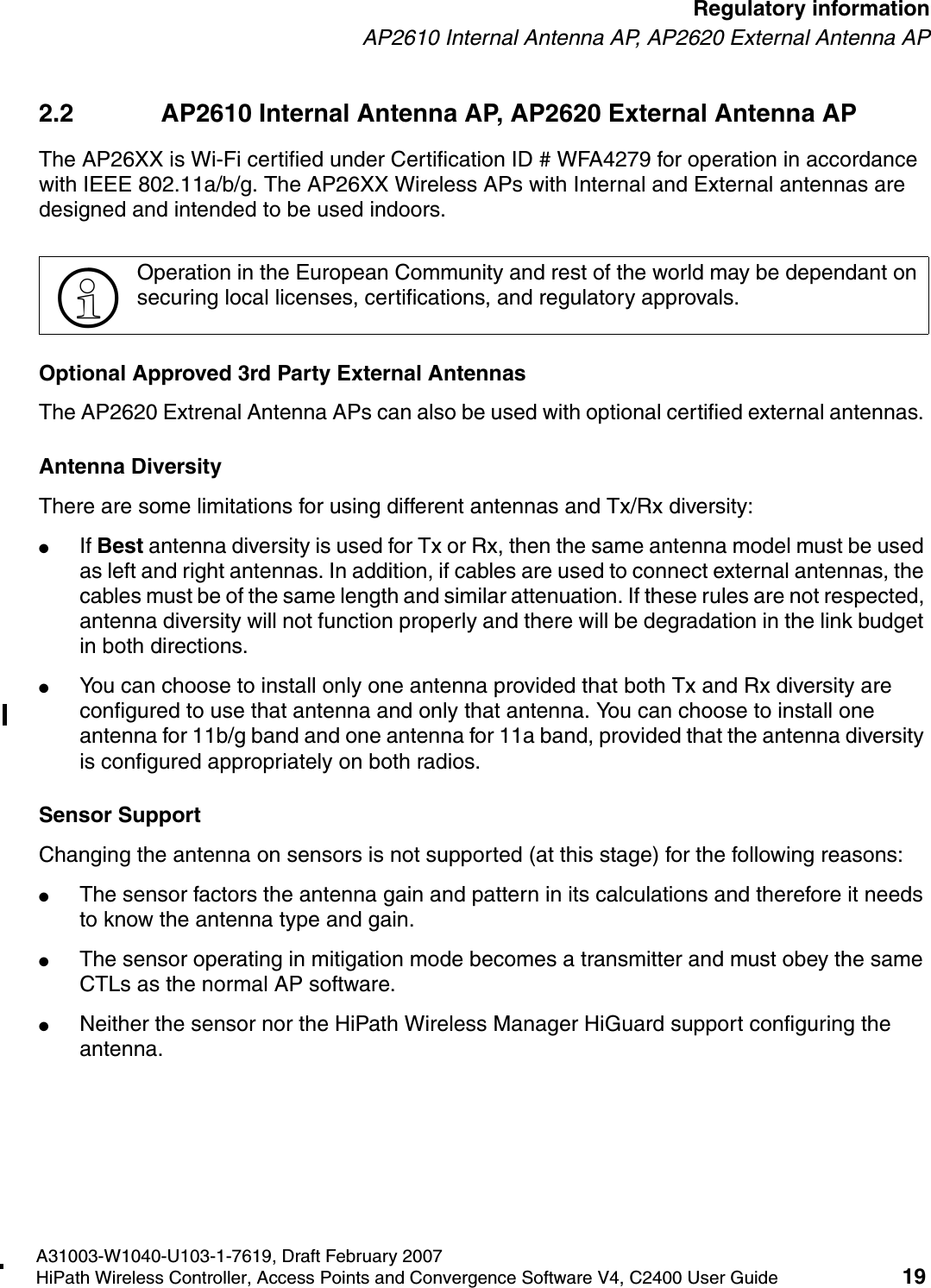 hwc_regulatory_information.fmA31003-W1040-U103-1-7619, Draft February 2007HiPath Wireless Controller, Access Points and Convergence Software V4, C2400 User Guide 19        Regulatory informationAP2610 Internal Antenna AP, AP2620 External Antenna AP2.2 AP2610 Internal Antenna AP, AP2620 External Antenna APThe AP26XX is Wi-Fi certified under Certification ID # WFA4279 for operation in accordance with IEEE 802.11a/b/g. The AP26XX Wireless APs with Internal and External antennas are designed and intended to be used indoors.Optional Approved 3rd Party External AntennasThe AP2620 Extrenal Antenna APs can also be used with optional certified external antennas. Antenna DiversityThere are some limitations for using different antennas and Tx/Rx diversity:●If Best antenna diversity is used for Tx or Rx, then the same antenna model must be used as left and right antennas. In addition, if cables are used to connect external antennas, the cables must be of the same length and similar attenuation. If these rules are not respected, antenna diversity will not function properly and there will be degradation in the link budget in both directions. ●You can choose to install only one antenna provided that both Tx and Rx diversity are configured to use that antenna and only that antenna. You can choose to install one antenna for 11b/g band and one antenna for 11a band, provided that the antenna diversity is configured appropriately on both radios. Sensor SupportChanging the antenna on sensors is not supported (at this stage) for the following reasons:●The sensor factors the antenna gain and pattern in its calculations and therefore it needs to know the antenna type and gain.●The sensor operating in mitigation mode becomes a transmitter and must obey the same CTLs as the normal AP software.●Neither the sensor nor the HiPath Wireless Manager HiGuard support configuring the antenna.>Operation in the European Community and rest of the world may be dependant on securing local licenses, certifications, and regulatory approvals.