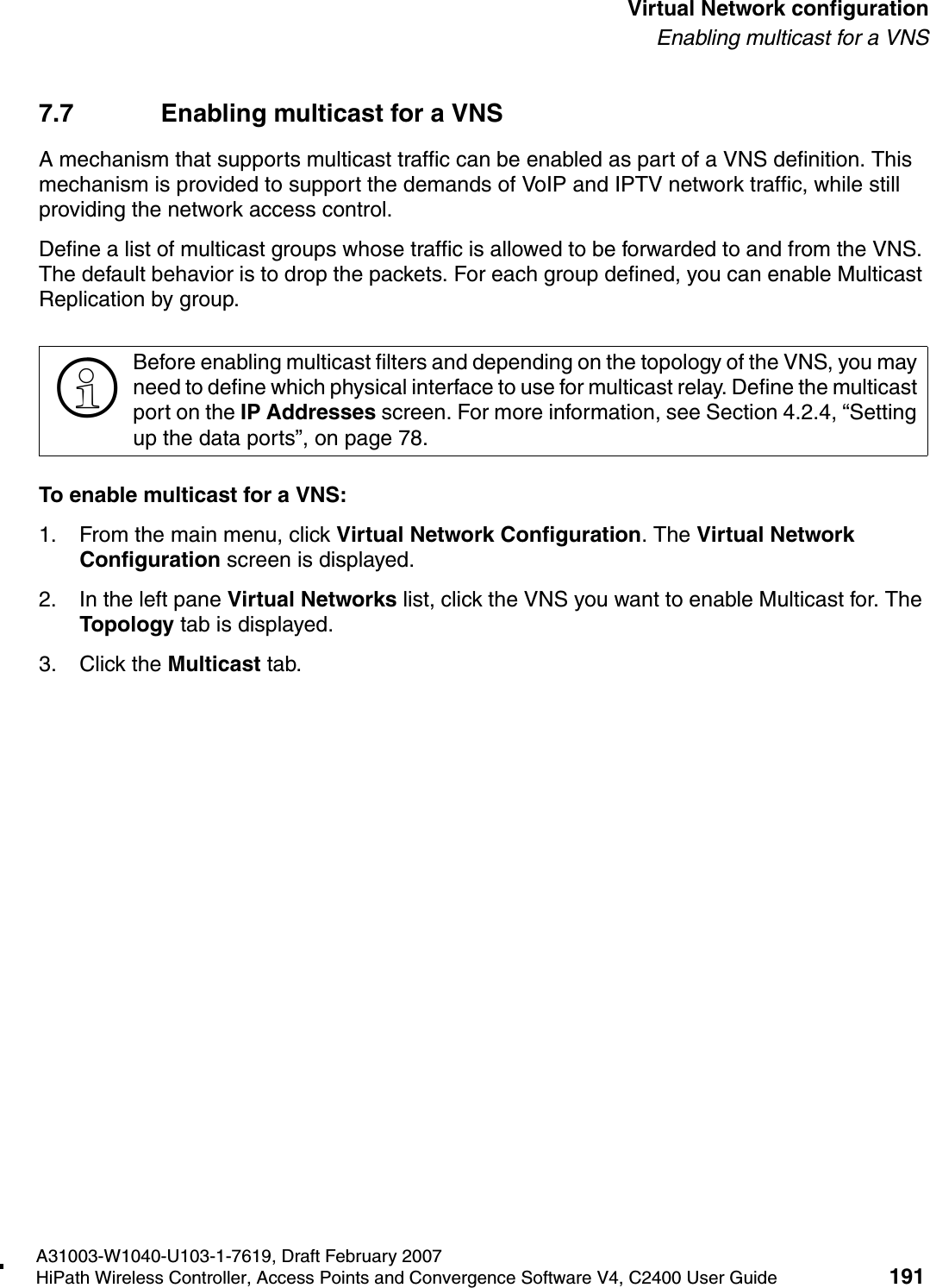 hwc_vnsconfiguration.fmA31003-W1040-U103-1-7619, Draft February 2007HiPath Wireless Controller, Access Points and Convergence Software V4, C2400 User Guide 191        Virtual Network configurationEnabling multicast for a VNS7.7 Enabling multicast for a VNSA mechanism that supports multicast traffic can be enabled as part of a VNS definition. This mechanism is provided to support the demands of VoIP and IPTV network traffic, while still providing the network access control.Define a list of multicast groups whose traffic is allowed to be forwarded to and from the VNS. The default behavior is to drop the packets. For each group defined, you can enable Multicast Replication by group.To enable multicast for a VNS:1. From the main menu, click Virtual Network Configuration. The Virtual Network Configuration screen is displayed.2. In the left pane Virtual Networks list, click the VNS you want to enable Multicast for. The Topology tab is displayed.3. Click the Multicast tab.>Before enabling multicast filters and depending on the topology of the VNS, you may need to define which physical interface to use for multicast relay. Define the multicast port on the IP Addresses screen. For more information, see Section 4.2.4, &ldquo;Setting up the data ports&rdquo;, on page 78. 