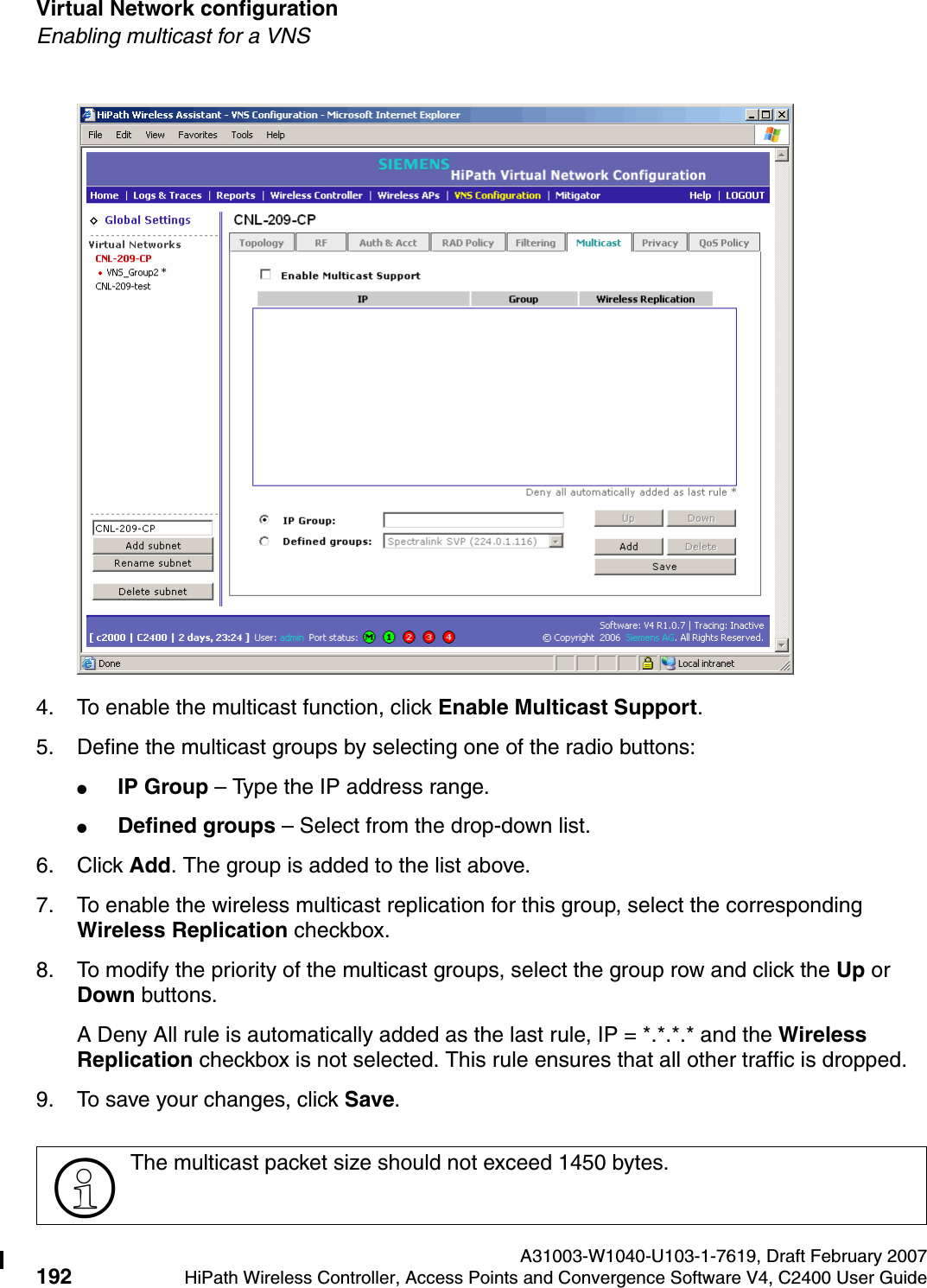 Virtual Network configuration A31003-W1040-U103-1-7619, Draft February 2007192 HiPath Wireless Controller, Access Points and Convergence Software V4, C2400 User Guide        hwc_vnsconfiguration.fmEnabling multicast for a VNS4. To enable the multicast function, click Enable Multicast Support.5. Define the multicast groups by selecting one of the radio buttons:●IP Group &ndash; Type the IP address range. ●Defined groups &ndash; Select from the drop-down list.6. Click Add. The group is added to the list above.7. To enable the wireless multicast replication for this group, select the corresponding Wireless Replication checkbox.8. To modify the priority of the multicast groups, select the group row and click the Up or Down buttons.A Deny All rule is automatically added as the last rule, IP = *.*.*.* and the Wireless Replication checkbox is not selected. This rule ensures that all other traffic is dropped.9. To save your changes, click Save.>The multicast packet size should not exceed 1450 bytes.