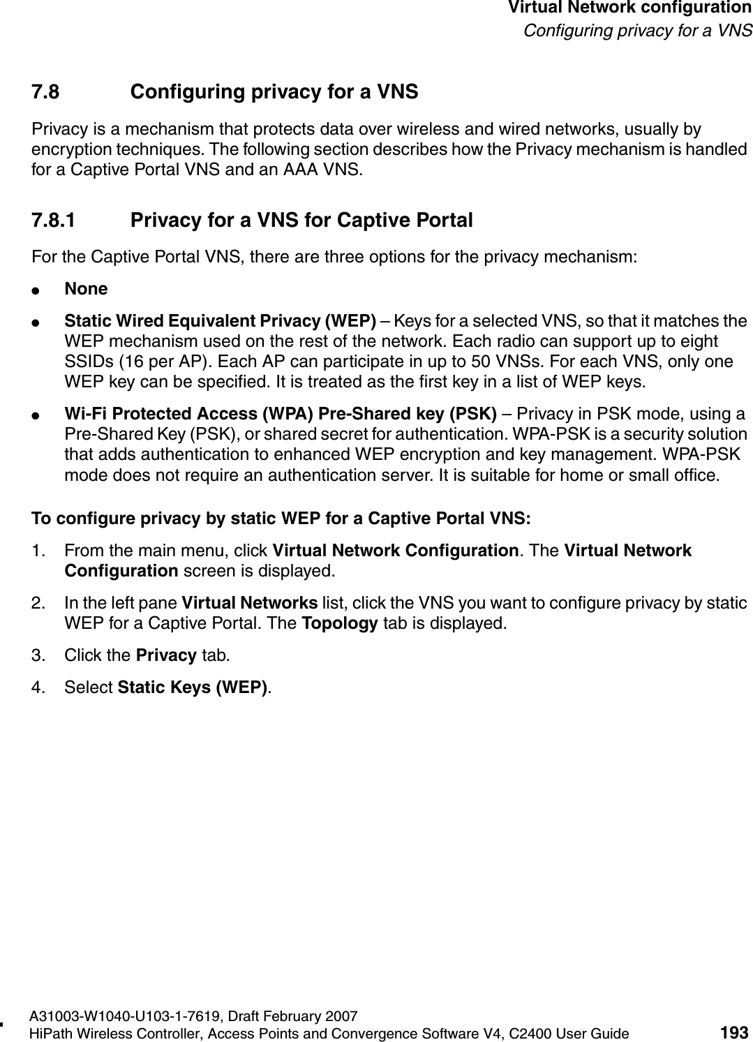 hwc_vnsconfiguration.fmA31003-W1040-U103-1-7619, Draft February 2007HiPath Wireless Controller, Access Points and Convergence Software V4, C2400 User Guide 193        Virtual Network configurationConfiguring privacy for a VNS7.8 Configuring privacy for a VNSPrivacy is a mechanism that protects data over wireless and wired networks, usually by encryption techniques. The following section describes how the Privacy mechanism is handled for a Captive Portal VNS and an AAA VNS. 7.8.1 Privacy for a VNS for Captive PortalFor the Captive Portal VNS, there are three options for the privacy mechanism:●None●Static Wired Equivalent Privacy (WEP) &ndash; Keys for a selected VNS, so that it matches the WEP mechanism used on the rest of the network. Each radio can support up to eight SSIDs (16 per AP). Each AP can participate in up to 50 VNSs. For each VNS, only one WEP key can be specified. It is treated as the first key in a list of WEP keys.●Wi-Fi Protected Access (WPA) Pre-Shared key (PSK) &ndash; Privacy in PSK mode, using a Pre-Shared Key (PSK), or shared secret for authentication. WPA-PSK is a security solution that adds authentication to enhanced WEP encryption and key management. WPA-PSK mode does not require an authentication server. It is suitable for home or small office. To configure privacy by static WEP for a Captive Portal VNS:1. From the main menu, click Virtual Network Configuration. The Virtual Network Configuration screen is displayed.2. In the left pane Virtual Networks list, click the VNS you want to configure privacy by static WEP for a Captive Portal. The Topology tab is displayed.3. Click the Privacy tab.4. Select Static Keys (WEP).