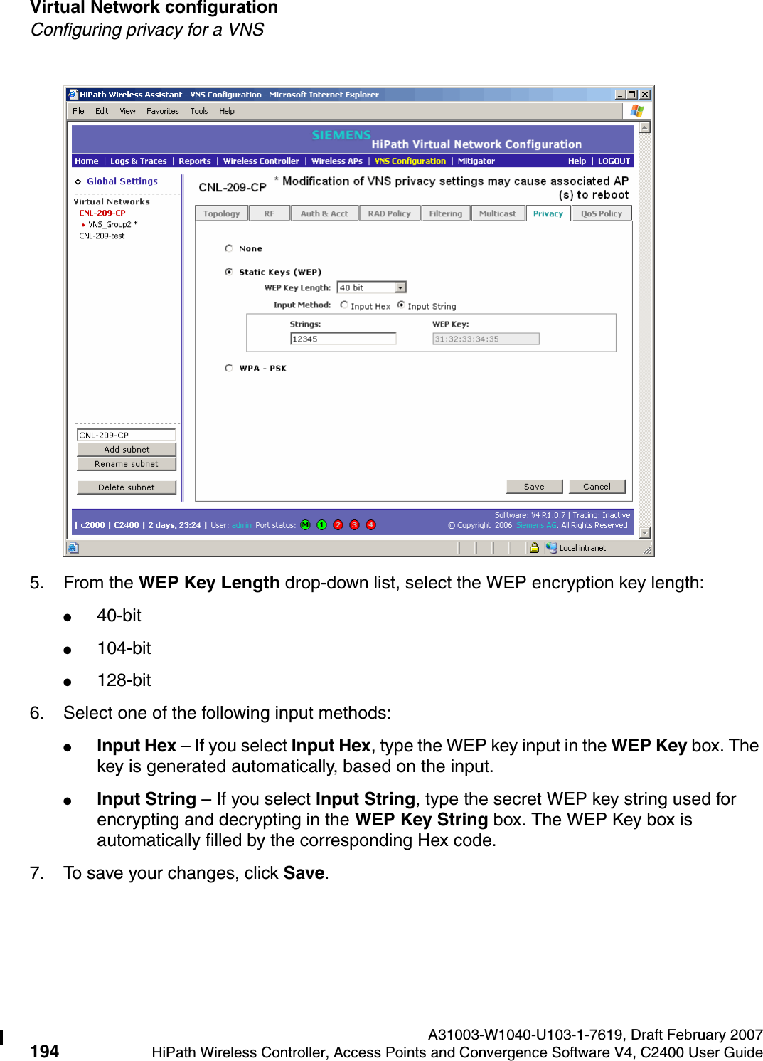 Virtual Network configuration A31003-W1040-U103-1-7619, Draft February 2007194 HiPath Wireless Controller, Access Points and Convergence Software V4, C2400 User Guide        hwc_vnsconfiguration.fmConfiguring privacy for a VNS5. From the WEP Key Length drop-down list, select the WEP encryption key length: ●40-bit●104-bit●128-bit6. Select one of the following input methods: ●Input Hex &ndash; If you select Input Hex, type the WEP key input in the WEP Key box. The key is generated automatically, based on the input.●Input String &ndash; If you select Input String, type the secret WEP key string used for encrypting and decrypting in the WEP Key String box. The WEP Key box is automatically filled by the corresponding Hex code.7. To save your changes, click Save.