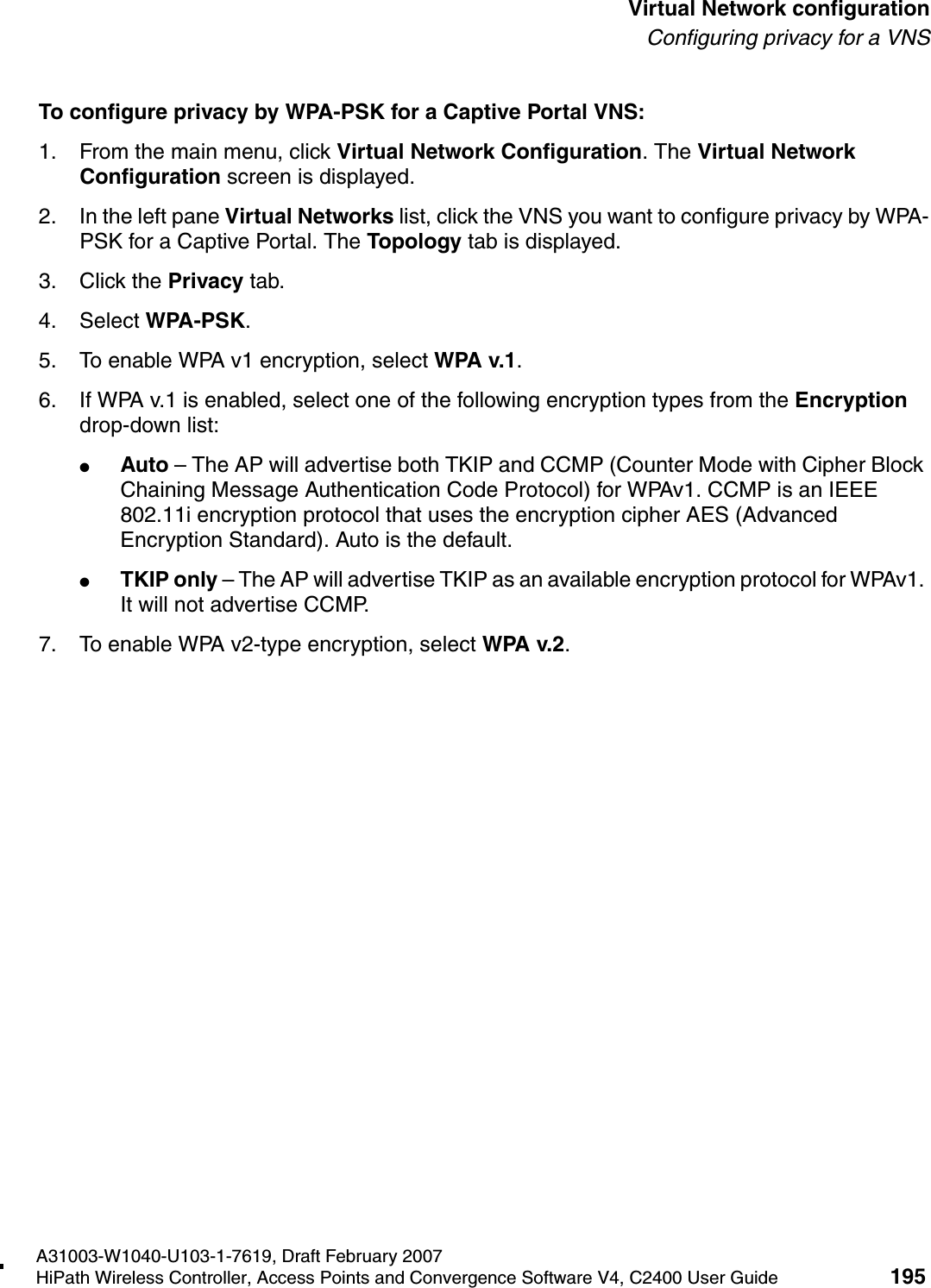 hwc_vnsconfiguration.fmA31003-W1040-U103-1-7619, Draft February 2007HiPath Wireless Controller, Access Points and Convergence Software V4, C2400 User Guide 195        Virtual Network configurationConfiguring privacy for a VNSTo configure privacy by WPA-PSK for a Captive Portal VNS:1. From the main menu, click Virtual Network Configuration. The Virtual Network Configuration screen is displayed.2. In the left pane Virtual Networks list, click the VNS you want to configure privacy by WPA-PSK for a Captive Portal. The Topology tab is displayed.3. Click the Privacy tab.4. Select WPA-PSK.5. To enable WPA v1 encryption, select WPA v.1.6. If WPA v.1 is enabled, select one of the following encryption types from the Encryption drop-down list:●Auto &ndash; The AP will advertise both TKIP and CCMP (Counter Mode with Cipher Block Chaining Message Authentication Code Protocol) for WPAv1. CCMP is an IEEE 802.11i encryption protocol that uses the encryption cipher AES (Advanced Encryption Standard). Auto is the default.●TKIP only &ndash; The AP will advertise TKIP as an available encryption protocol for WPAv1. It will not advertise CCMP.7. To enable WPA v2-type encryption, select WPA v.2.