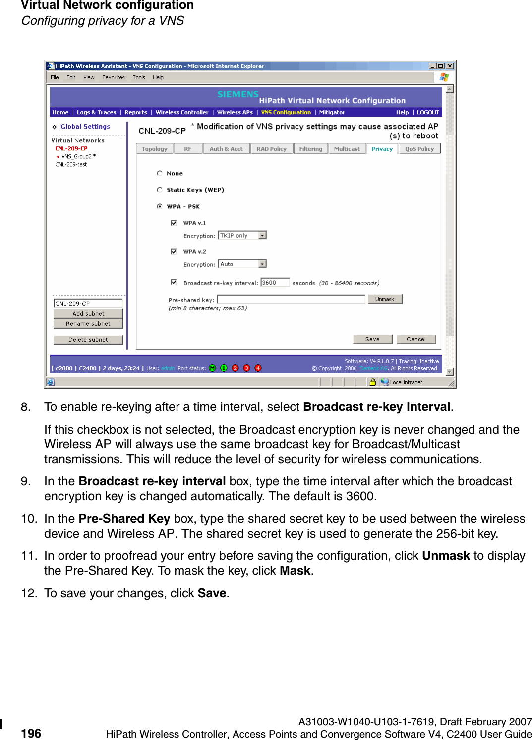 Virtual Network configuration A31003-W1040-U103-1-7619, Draft February 2007196 HiPath Wireless Controller, Access Points and Convergence Software V4, C2400 User Guide        hwc_vnsconfiguration.fmConfiguring privacy for a VNS8. To enable re-keying after a time interval, select Broadcast re-key interval.If this checkbox is not selected, the Broadcast encryption key is never changed and the Wireless AP will always use the same broadcast key for Broadcast/Multicast transmissions. This will reduce the level of security for wireless communications.9. In the Broadcast re-key interval box, type the time interval after which the broadcast encryption key is changed automatically. The default is 3600. 10. In the Pre-Shared Key box, type the shared secret key to be used between the wireless device and Wireless AP. The shared secret key is used to generate the 256-bit key.11. In order to proofread your entry before saving the configuration, click Unmask to display the Pre-Shared Key. To mask the key, click Mask.12. To save your changes, click Save.