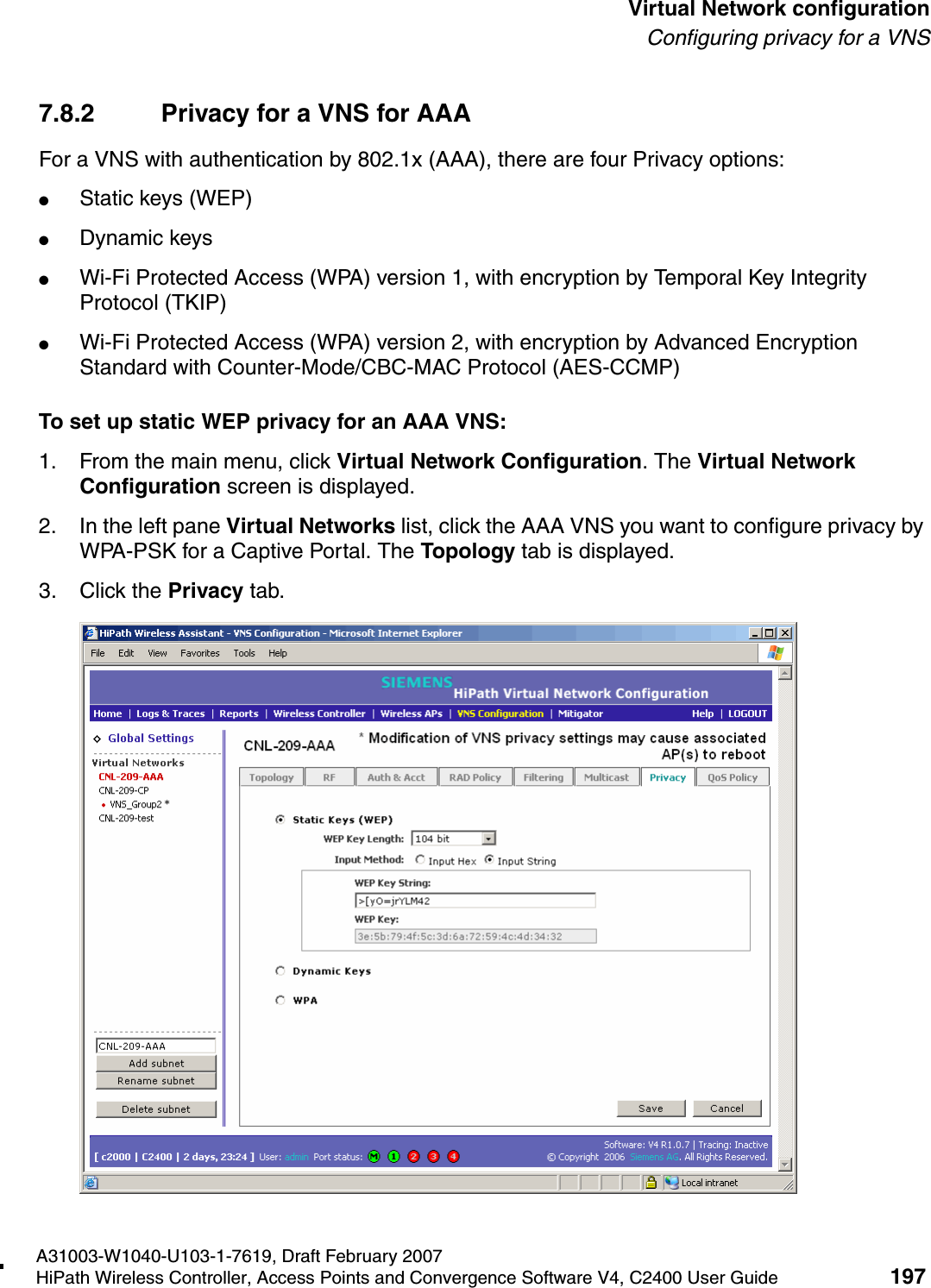 hwc_vnsconfiguration.fmA31003-W1040-U103-1-7619, Draft February 2007HiPath Wireless Controller, Access Points and Convergence Software V4, C2400 User Guide 197        Virtual Network configurationConfiguring privacy for a VNS7.8.2 Privacy for a VNS for AAAFor a VNS with authentication by 802.1x (AAA), there are four Privacy options:●Static keys (WEP)●Dynamic keys●Wi-Fi Protected Access (WPA) version 1, with encryption by Temporal Key Integrity Protocol (TKIP)●Wi-Fi Protected Access (WPA) version 2, with encryption by Advanced Encryption Standard with Counter-Mode/CBC-MAC Protocol (AES-CCMP)To set up static WEP privacy for an AAA VNS:1. From the main menu, click Virtual Network Configuration. The Virtual Network Configuration screen is displayed.2. In the left pane Virtual Networks list, click the AAA VNS you want to configure privacy by WPA-PSK for a Captive Portal. The Topology tab is displayed.3. Click the Privacy tab.