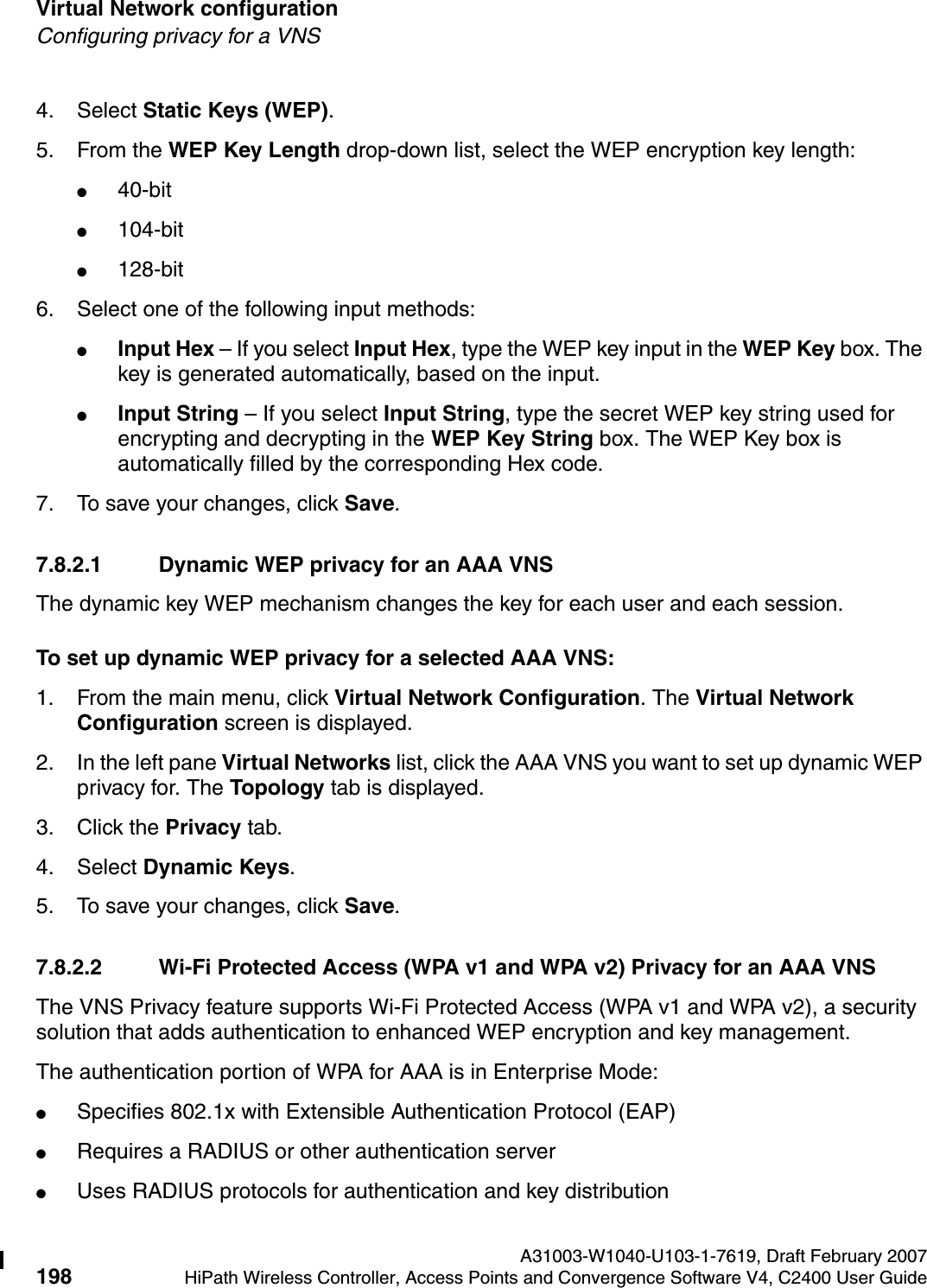 Virtual Network configuration A31003-W1040-U103-1-7619, Draft February 2007198 HiPath Wireless Controller, Access Points and Convergence Software V4, C2400 User Guide        hwc_vnsconfiguration.fmConfiguring privacy for a VNS4. Select Static Keys (WEP). 5. From the WEP Key Length drop-down list, select the WEP encryption key length: ●40-bit●104-bit●128-bit6. Select one of the following input methods: ●Input Hex &ndash; If you select Input Hex, type the WEP key input in the WEP Key box. The key is generated automatically, based on the input.●Input String &ndash; If you select Input String, type the secret WEP key string used for encrypting and decrypting in the WEP Key String box. The WEP Key box is automatically filled by the corresponding Hex code.7. To save your changes, click Save.7.8.2.1 Dynamic WEP privacy for an AAA VNSThe dynamic key WEP mechanism changes the key for each user and each session.To set up dynamic WEP privacy for a selected AAA VNS:1. From the main menu, click Virtual Network Configuration. The Virtual Network Configuration screen is displayed.2. In the left pane Virtual Networks list, click the AAA VNS you want to set up dynamic WEP privacy for. The Topology tab is displayed.3. Click the Privacy tab.4. Select Dynamic Keys.5. To save your changes, click Save.7.8.2.2 Wi-Fi Protected Access (WPA v1 and WPA v2) Privacy for an AAA VNS The VNS Privacy feature supports Wi-Fi Protected Access (WPA v1 and WPA v2), a security solution that adds authentication to enhanced WEP encryption and key management. The authentication portion of WPA for AAA is in Enterprise Mode:●Specifies 802.1x with Extensible Authentication Protocol (EAP)●Requires a RADIUS or other authentication server●Uses RADIUS protocols for authentication and key distribution