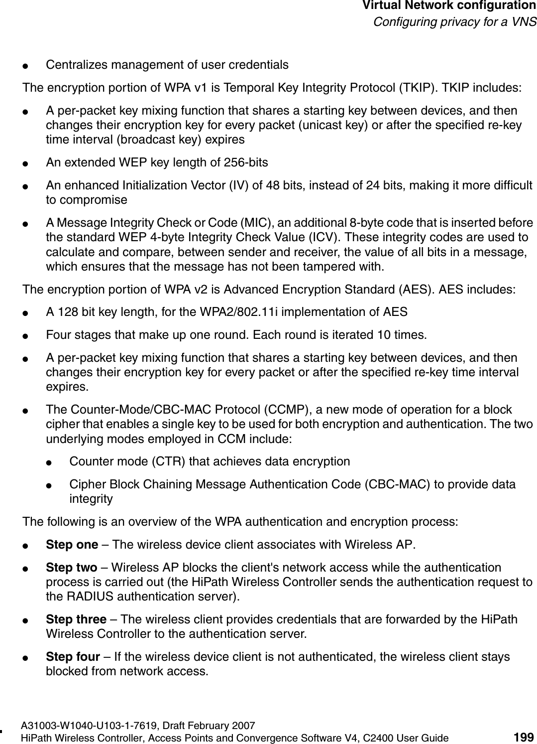 hwc_vnsconfiguration.fmA31003-W1040-U103-1-7619, Draft February 2007HiPath Wireless Controller, Access Points and Convergence Software V4, C2400 User Guide 199        Virtual Network configurationConfiguring privacy for a VNS●Centralizes management of user credentialsThe encryption portion of WPA v1 is Temporal Key Integrity Protocol (TKIP). TKIP includes:●A per-packet key mixing function that shares a starting key between devices, and then changes their encryption key for every packet (unicast key) or after the specified re-key time interval (broadcast key) expires●An extended WEP key length of 256-bits●An enhanced Initialization Vector (IV) of 48 bits, instead of 24 bits, making it more difficult to compromise●A Message Integrity Check or Code (MIC), an additional 8-byte code that is inserted before the standard WEP 4-byte Integrity Check Value (ICV). These integrity codes are used to calculate and compare, between sender and receiver, the value of all bits in a message, which ensures that the message has not been tampered with.The encryption portion of WPA v2 is Advanced Encryption Standard (AES). AES includes:●A 128 bit key length, for the WPA2/802.11i implementation of AES●Four stages that make up one round. Each round is iterated 10 times.●A per-packet key mixing function that shares a starting key between devices, and then changes their encryption key for every packet or after the specified re-key time interval expires.●The Counter-Mode/CBC-MAC Protocol (CCMP), a new mode of operation for a block cipher that enables a single key to be used for both encryption and authentication. The two underlying modes employed in CCM include:●Counter mode (CTR) that achieves data encryption●Cipher Block Chaining Message Authentication Code (CBC-MAC) to provide data integrityThe following is an overview of the WPA authentication and encryption process:●Step one &ndash; The wireless device client associates with Wireless AP.●Step two &ndash; Wireless AP blocks the client's network access while the authentication process is carried out (the HiPath Wireless Controller sends the authentication request to the RADIUS authentication server).●Step three &ndash; The wireless client provides credentials that are forwarded by the HiPath Wireless Controller to the authentication server.●Step four &ndash; If the wireless device client is not authenticated, the wireless client stays blocked from network access.