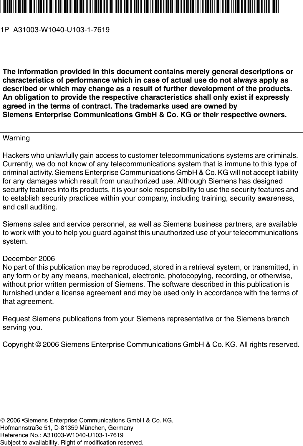 *1PA31003-W1040-U103-1-7619* 1P  A31003-W1040-U103-1-7619The information provided in this document contains merely general descriptions or characteristics of performance which in case of actual use do not always apply as described or which may change as a result of further development of the products. An obligation to provide the respective characteristics shall only exist if expressly agreed in the terms of contract. The trademarks used are owned by Siemens Enterprise Communications GmbH &amp; Co. KG or their respective owners.WarningHackers who unlawfully gain access to customer telecommunications systems are criminals. Currently, we do not know of any telecommunications system that is immune to this type of criminal activity. Siemens Enterprise Communications GmbH &amp; Co. KG will not accept liability for any damages which result from unauthorized use. Although Siemens has designed security features into its products, it is your sole responsibility to use the security features and to establish security practices within your company, including training, security awareness, and call auditing.Siemens sales and service personnel, as well as Siemens business partners, are available to work with you to help you guard against this unauthorized use of your telecommunications system.December 2006No part of this publication may be reproduced, stored in a retrieval system, or transmitted, in any form or by any means, mechanical, electronic, photocopying, recording, or otherwise, without prior written permission of Siemens. The software described in this publication is furnished under a license agreement and may be used only in accordance with the terms of that agreement.Request Siemens publications from your Siemens representative or the Siemens branch serving you.Copyright &copy; 2006 Siemens Enterprise Communications GmbH &amp; Co. KG. All rights reserved.&copy; 2006 ●Siemens Enterprise Communications GmbH &amp; Co. KG, Hofmannstra&szlig;e 51, D-81359 M&uuml;nchen, GermanyReference No.: A31003-W1040-U103-1-7619Subject to availability. Right of modification reserved. 
