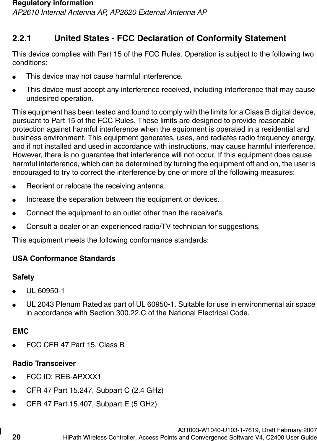 Regulatory information A31003-W1040-U103-1-7619, Draft February 200720 HiPath Wireless Controller, Access Points and Convergence Software V4, C2400 User Guide        hwc_regulatory_information.fmAP2610 Internal Antenna AP, AP2620 External Antenna AP2.2.1 United States - FCC Declaration of Conformity StatementThis device complies with Part 15 of the FCC Rules. Operation is subject to the following two conditions:●This device may not cause harmful interference.●This device must accept any interference received, including interference that may cause undesired operation.This equipment has been tested and found to comply with the limits for a Class B digital device, pursuant to Part 15 of the FCC Rules. These limits are designed to provide reasonable protection against harmful interference when the equipment is operated in a residential and business environment. This equipment generates, uses, and radiates radio frequency energy, and if not installed and used in accordance with instructions, may cause harmful interference. However, there is no guarantee that interference will not occur. If this equipment does cause harmful interference, which can be determined by turning the equipment off and on, the user is encouraged to try to correct the interference by one or more of the following measures:●Reorient or relocate the receiving antenna.●Increase the separation between the equipment or devices.●Connect the equipment to an outlet other than the receiver's.●Consult a dealer or an experienced radio/TV technician for suggestions.This equipment meets the following conformance standards:USA Conformance StandardsSafety ●UL 60950-1●UL 2043 Plenum Rated as part of UL 60950-1. Suitable for use in environmental air space in accordance with Section 300.22.C of the National Electrical Code.EMC ●FCC CFR 47 Part 15, Class BRadio Transceiver ●FCC ID: REB-APXXX1●CFR 47 Part 15.247, Subpart C (2.4 GHz)●CFR 47 Part 15.407, Subpart E (5 GHz)