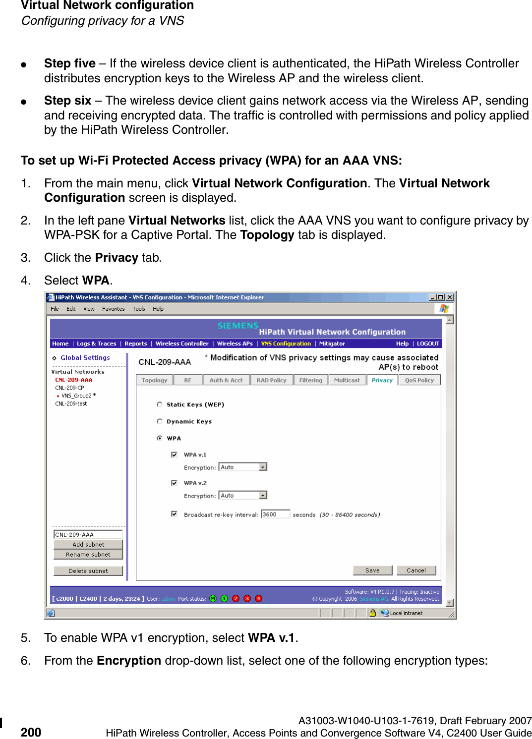 Virtual Network configuration A31003-W1040-U103-1-7619, Draft February 2007200 HiPath Wireless Controller, Access Points and Convergence Software V4, C2400 User Guide        hwc_vnsconfiguration.fmConfiguring privacy for a VNS●Step five &ndash; If the wireless device client is authenticated, the HiPath Wireless Controller distributes encryption keys to the Wireless AP and the wireless client.●Step six &ndash; The wireless device client gains network access via the Wireless AP, sending and receiving encrypted data. The traffic is controlled with permissions and policy applied by the HiPath Wireless Controller. To set up Wi-Fi Protected Access privacy (WPA) for an AAA VNS:1. From the main menu, click Virtual Network Configuration. The Virtual Network Configuration screen is displayed.2. In the left pane Virtual Networks list, click the AAA VNS you want to configure privacy by WPA-PSK for a Captive Portal. The Topology tab is displayed.3. Click the Privacy tab.4. Select WPA.5. To enable WPA v1 encryption, select WPA v.1.6. From the Encryption drop-down list, select one of the following encryption types: