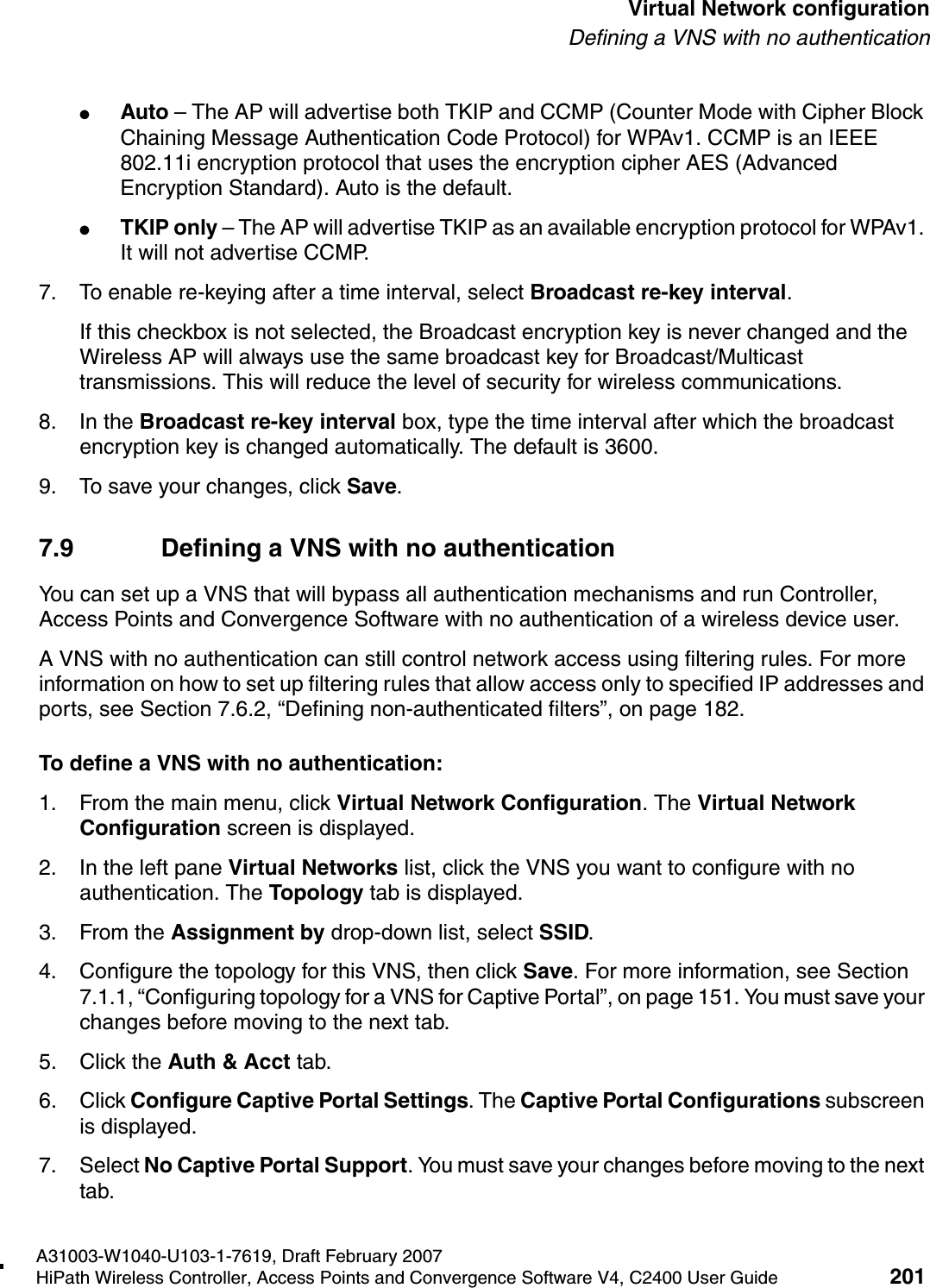 hwc_vnsconfiguration.fmA31003-W1040-U103-1-7619, Draft February 2007HiPath Wireless Controller, Access Points and Convergence Software V4, C2400 User Guide 201        Virtual Network configurationDefining a VNS with no authentication●Auto &ndash; The AP will advertise both TKIP and CCMP (Counter Mode with Cipher Block Chaining Message Authentication Code Protocol) for WPAv1. CCMP is an IEEE 802.11i encryption protocol that uses the encryption cipher AES (Advanced Encryption Standard). Auto is the default.●TKIP only &ndash; The AP will advertise TKIP as an available encryption protocol for WPAv1. It will not advertise CCMP.7. To enable re-keying after a time interval, select Broadcast re-key interval.If this checkbox is not selected, the Broadcast encryption key is never changed and the Wireless AP will always use the same broadcast key for Broadcast/Multicast transmissions. This will reduce the level of security for wireless communications.8. In the Broadcast re-key interval box, type the time interval after which the broadcast encryption key is changed automatically. The default is 3600. 9. To save your changes, click Save.7.9 Defining a VNS with no authenticationYou can set up a VNS that will bypass all authentication mechanisms and run Controller, Access Points and Convergence Software with no authentication of a wireless device user. A VNS with no authentication can still control network access using filtering rules. For more information on how to set up filtering rules that allow access only to specified IP addresses and ports, see Section 7.6.2, &ldquo;Defining non-authenticated filters&rdquo;, on page 182.To define a VNS with no authentication:1. From the main menu, click Virtual Network Configuration. The Virtual Network Configuration screen is displayed.2. In the left pane Virtual Networks list, click the VNS you want to configure with no authentication. The Topology tab is displayed.3. From the Assignment by drop-down list, select SSID.4. Configure the topology for this VNS, then click Save. For more information, see Section 7.1.1, &ldquo;Configuring topology for a VNS for Captive Portal&rdquo;, on page 151. You must save your changes before moving to the next tab.5. Click the Auth &amp; Acct tab. 6. Click Configure Captive Portal Settings. The Captive Portal Configurations subscreen is displayed.7. Select No Captive Portal Support. You must save your changes before moving to the next tab.