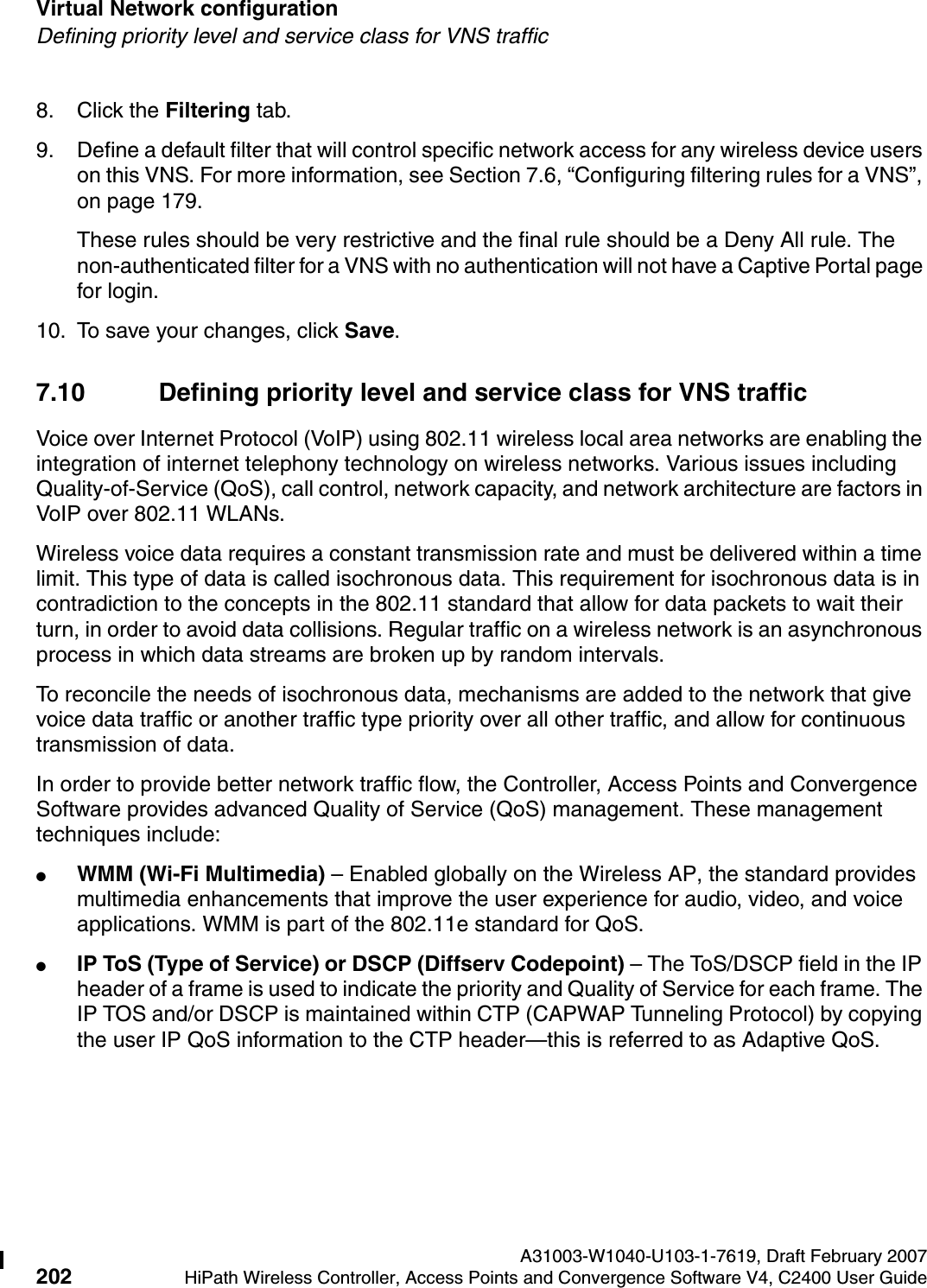 Virtual Network configuration A31003-W1040-U103-1-7619, Draft February 2007202 HiPath Wireless Controller, Access Points and Convergence Software V4, C2400 User Guide        hwc_vnsconfiguration.fmDefining priority level and service class for VNS traffic8. Click the Filtering tab. 9. Define a default filter that will control specific network access for any wireless device users on this VNS. For more information, see Section 7.6, &ldquo;Configuring filtering rules for a VNS&rdquo;, on page 179.These rules should be very restrictive and the final rule should be a Deny All rule. The non-authenticated filter for a VNS with no authentication will not have a Captive Portal page for login.10. To save your changes, click Save.7.10 Defining priority level and service class for VNS trafficVoice over Internet Protocol (VoIP) using 802.11 wireless local area networks are enabling the integration of internet telephony technology on wireless networks. Various issues including Quality-of-Service (QoS), call control, network capacity, and network architecture are factors in VoIP over 802.11 WLANs.Wireless voice data requires a constant transmission rate and must be delivered within a time limit. This type of data is called isochronous data. This requirement for isochronous data is in contradiction to the concepts in the 802.11 standard that allow for data packets to wait their turn, in order to avoid data collisions. Regular traffic on a wireless network is an asynchronous process in which data streams are broken up by random intervals.To reconcile the needs of isochronous data, mechanisms are added to the network that give voice data traffic or another traffic type priority over all other traffic, and allow for continuous transmission of data.In order to provide better network traffic flow, the Controller, Access Points and Convergence Software provides advanced Quality of Service (QoS) management. These management techniques include:●WMM (Wi-Fi Multimedia) &ndash; Enabled globally on the Wireless AP, the standard provides multimedia enhancements that improve the user experience for audio, video, and voice applications. WMM is part of the 802.11e standard for QoS.●IP ToS (Type of Service) or DSCP (Diffserv Codepoint) &ndash; The ToS/DSCP field in the IP header of a frame is used to indicate the priority and Quality of Service for each frame. The IP TOS and/or DSCP is maintained within CTP (CAPWAP Tunneling Protocol) by copying the user IP QoS information to the CTP header&mdash;this is referred to as Adaptive QoS. 