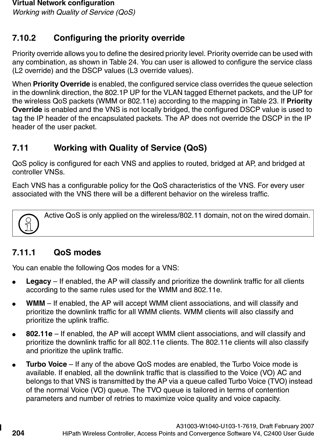 Virtual Network configuration A31003-W1040-U103-1-7619, Draft February 2007204 HiPath Wireless Controller, Access Points and Convergence Software V4, C2400 User Guide        hwc_vnsconfiguration.fmWorking with Quality of Service (QoS)7.10.2 Configuring the priority override Priority override allows you to define the desired priority level. Priority override can be used with any combination, as shown in Table 24. You can user is allowed to configure the service class (L2 override) and the DSCP values (L3 override values). When Priority Override is enabled, the configured service class overrides the queue selection in the downlink direction, the 802.1P UP for the VLAN tagged Ethernet packets, and the UP for the wireless QoS packets (WMM or 802.11e) according to the mapping in Table 23. If Priority Override is enabled and the VNS is not locally bridged, the configured DSCP value is used to tag the IP header of the encapsulated packets. The AP does not override the DSCP in the IP header of the user packet. 7.11 Working with Quality of Service (QoS)QoS policy is configured for each VNS and applies to routed, bridged at AP, and bridged at controller VNSs.Each VNS has a configurable policy for the QoS characteristics of the VNS. For every user associated with the VNS there will be a different behavior on the wireless traffic.7.11.1 QoS modesYou can enable the following Qos modes for a VNS:●Legacy &ndash; If enabled, the AP will classify and prioritize the downlink traffic for all clients according to the same rules used for the WMM and 802.11e.●WMM &ndash; If enabled, the AP will accept WMM client associations, and will classify and prioritize the downlink traffic for all WMM clients. WMM clients will also classify and prioritize the uplink traffic. ●802.11e &ndash; If enabled, the AP will accept WMM client associations, and will classify and prioritize the downlink traffic for all 802.11e clients. The 802.11e clients will also classify and prioritize the uplink traffic.●Turbo Voice &ndash; If any of the above QoS modes are enabled, the Turbo Voice mode is available. If enabled, all the downlink traffic that is classified to the Voice (VO) AC and belongs to that VNS is transmitted by the AP via a queue called Turbo Voice (TVO) instead of the normal Voice (VO) queue. The TVO queue is tailored in terms of contention parameters and number of retries to maximize voice quality and voice capacity.>Active QoS is only applied on the wireless/802.11 domain, not on the wired domain. 