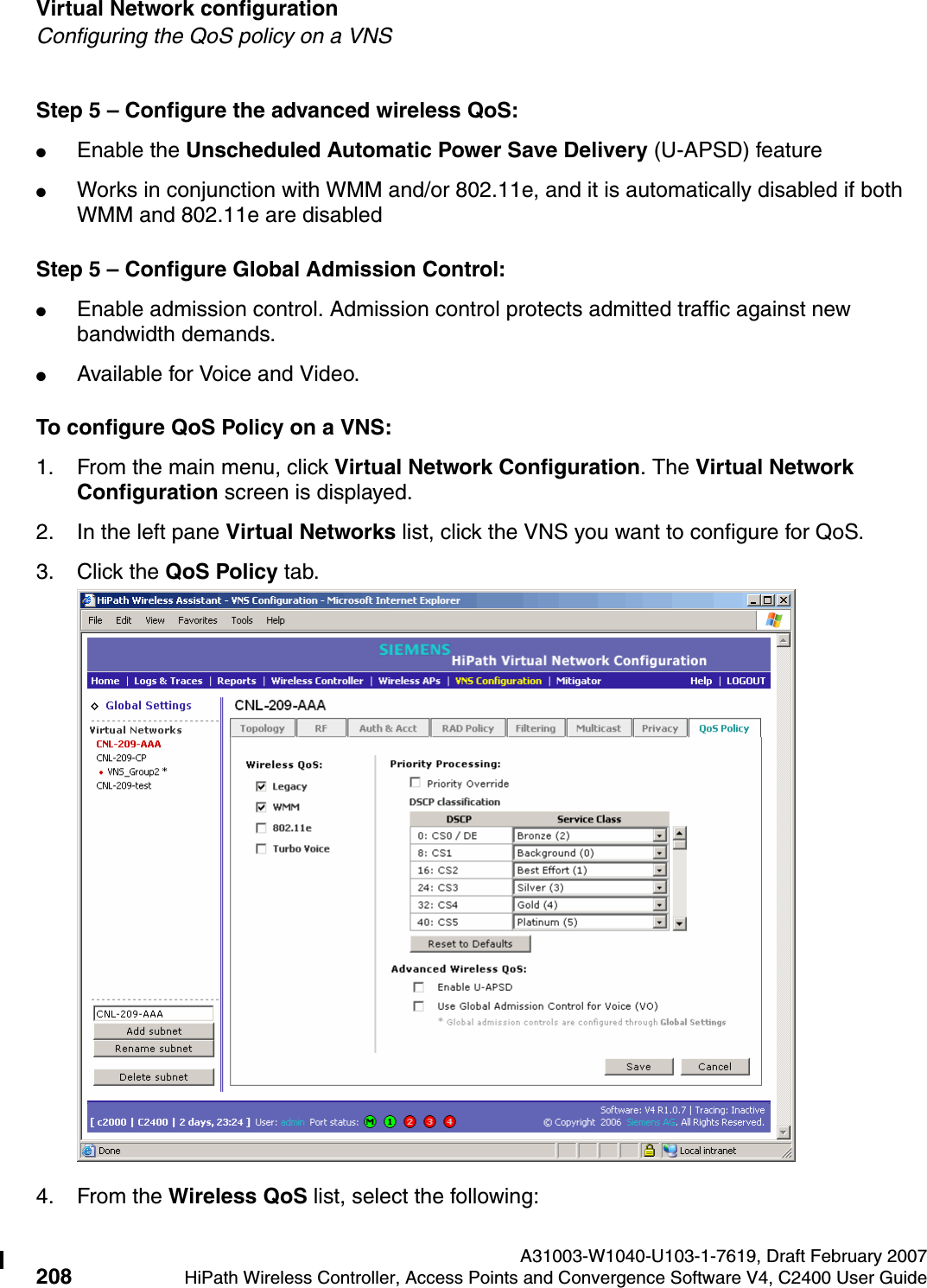 Virtual Network configuration A31003-W1040-U103-1-7619, Draft February 2007208 HiPath Wireless Controller, Access Points and Convergence Software V4, C2400 User Guide        hwc_vnsconfiguration.fmConfiguring the QoS policy on a VNSStep 5 &ndash; Configure the advanced wireless QoS:●Enable the Unscheduled Automatic Power Save Delivery (U-APSD) feature ●Works in conjunction with WMM and/or 802.11e, and it is automatically disabled if both WMM and 802.11e are disabledStep 5 &ndash; Configure Global Admission Control:●Enable admission control. Admission control protects admitted traffic against new bandwidth demands.●Available for Voice and Video.To configure QoS Policy on a VNS:1. From the main menu, click Virtual Network Configuration. The Virtual Network Configuration screen is displayed.2. In the left pane Virtual Networks list, click the VNS you want to configure for QoS.3. Click the QoS Policy tab.4. From the Wireless QoS list, select the following: