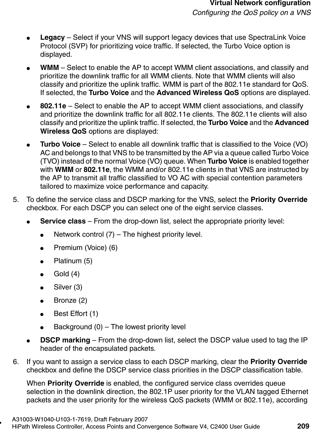 hwc_vnsconfiguration.fmA31003-W1040-U103-1-7619, Draft February 2007HiPath Wireless Controller, Access Points and Convergence Software V4, C2400 User Guide 209        Virtual Network configurationConfiguring the QoS policy on a VNS●Legacy &ndash; Select if your VNS will support legacy devices that use SpectraLink Voice Protocol (SVP) for prioritizing voice traffic. If selected, the Turbo Voice option is displayed.●WMM &ndash; Select to enable the AP to accept WMM client associations, and classify and prioritize the downlink traffic for all WMM clients. Note that WMM clients will also classify and prioritize the uplink traffic. WMM is part of the 802.11e standard for QoS. If selected, the Turbo Voice and the Advanced Wireless QoS options are displayed.●802.11e &ndash; Select to enable the AP to accept WMM client associations, and classify and prioritize the downlink traffic for all 802.11e clients. The 802.11e clients will also classify and prioritize the uplink traffic. If selected, the Turbo Voice and the Advanced Wireless QoS options are displayed:●Turbo Voice &ndash; Select to enable all downlink traffic that is classified to the Voice (VO) AC and belongs to that VNS to be transmitted by the AP via a queue called Turbo Voice (TVO) instead of the normal Voice (VO) queue. When Turbo Voice is enabled together with WMM or 802.11e, the WMM and/or 802.11e clients in that VNS are instructed by the AP to transmit all traffic classified to VO AC with special contention parameters tailored to maximize voice performance and capacity.5. To define the service class and DSCP marking for the VNS, select the Priority Override checkbox. For each DSCP you can select one of the eight service classes.●Service class &ndash; From the drop-down list, select the appropriate priority level:●Network control (7) &ndash; The highest priority level.●Premium (Voice) (6)●Platinum (5)●Gold (4)●Silver (3)●Bronze (2)●Best Effort (1)●Background (0) &ndash; The lowest priority level●DSCP marking &ndash; From the drop-down list, select the DSCP value used to tag the IP header of the encapsulated packets. 6. If you want to assign a service class to each DSCP marking, clear the Priority Override checkbox and define the DSCP service class priorities in the DSCP classification table.When Priority Override is enabled, the configured service class overrides queue selection in the downlink direction, the 802.1P user priority for the VLAN tagged Ethernet packets and the user priority for the wireless QoS packets (WMM or 802.11e), according 