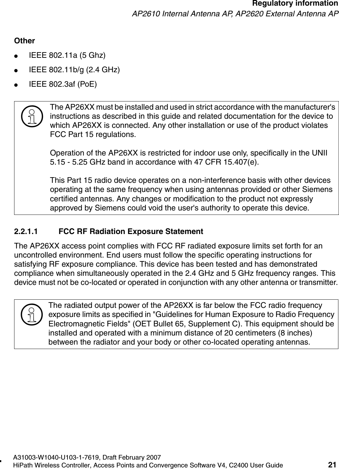 hwc_regulatory_information.fmA31003-W1040-U103-1-7619, Draft February 2007HiPath Wireless Controller, Access Points and Convergence Software V4, C2400 User Guide 21        Regulatory informationAP2610 Internal Antenna AP, AP2620 External Antenna APOther●IEEE 802.11a (5 Ghz)●IEEE 802.11b/g (2.4 GHz)●IEEE 802.3af (PoE)2.2.1.1 FCC RF Radiation Exposure StatementThe AP26XX access point complies with FCC RF radiated exposure limits set forth for an uncontrolled environment. End users must follow the specific operating instructions for satisfying RF exposure compliance. This device has been tested and has demonstrated compliance when simultaneously operated in the 2.4 GHz and 5 GHz frequency ranges. This device must not be co-located or operated in conjunction with any other antenna or transmitter.>The AP26XX must be installed and used in strict accordance with the manufacturer's instructions as described in this guide and related documentation for the device to which AP26XX is connected. Any other installation or use of the product violates FCC Part 15 regulations.Operation of the AP26XX is restricted for indoor use only, specifically in the UNII 5.15 - 5.25 GHz band in accordance with 47 CFR 15.407(e).This Part 15 radio device operates on a non-interference basis with other devices operating at the same frequency when using antennas provided or other Siemens certified antennas. Any changes or modification to the product not expressly approved by Siemens could void the user's authority to operate this device.>The radiated output power of the AP26XX is far below the FCC radio frequency exposure limits as specified in "Guidelines for Human Exposure to Radio Frequency Electromagnetic Fields" (OET Bullet 65, Supplement C). This equipment should be installed and operated with a minimum distance of 20 centimeters (8 inches) between the radiator and your body or other co-located operating antennas.
