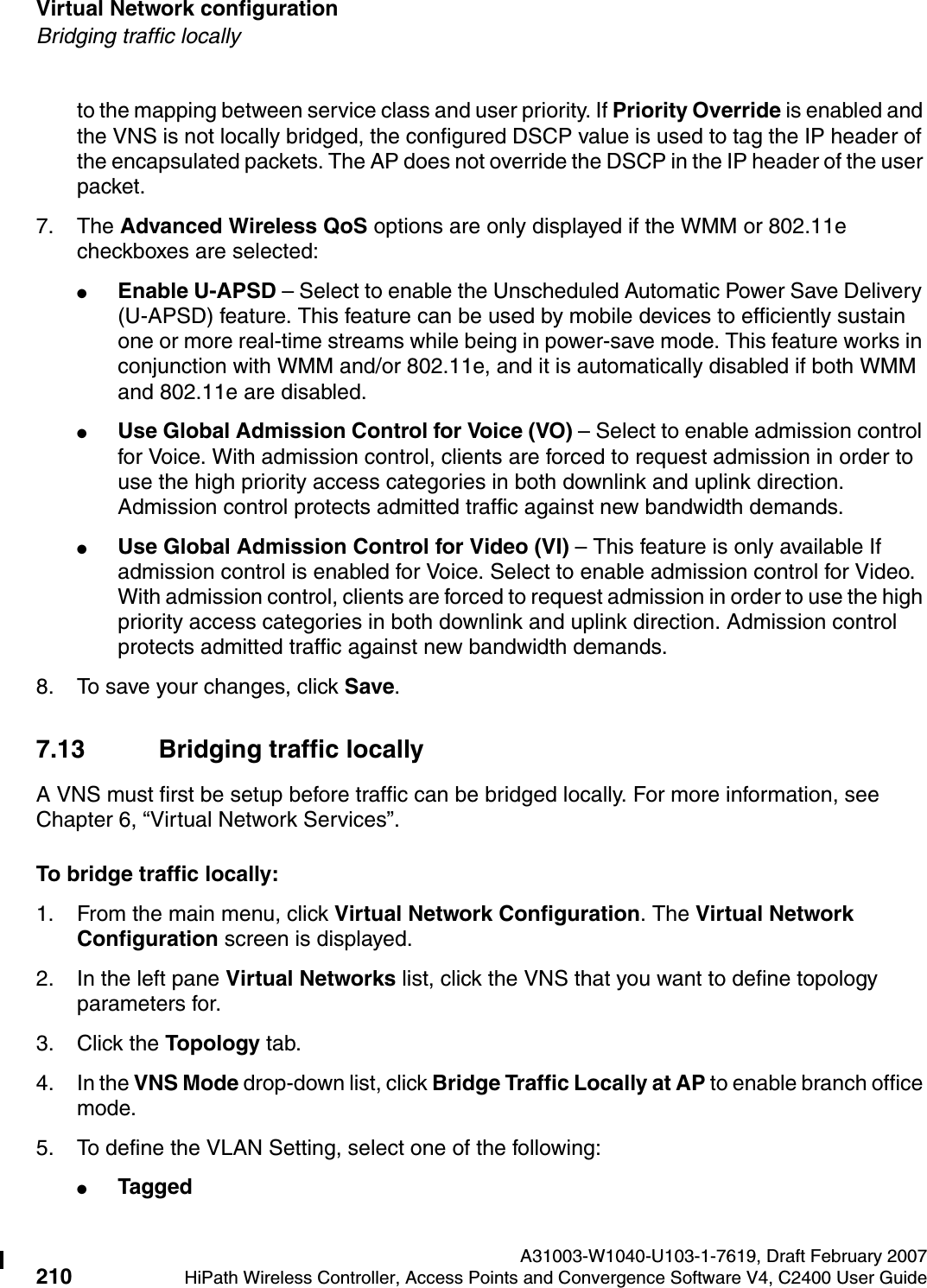 Virtual Network configuration A31003-W1040-U103-1-7619, Draft February 2007210 HiPath Wireless Controller, Access Points and Convergence Software V4, C2400 User Guide        hwc_vnsconfiguration.fmBridging traffic locallyto the mapping between service class and user priority. If Priority Override is enabled and the VNS is not locally bridged, the configured DSCP value is used to tag the IP header of the encapsulated packets. The AP does not override the DSCP in the IP header of the user packet.7. The Advanced Wireless QoS options are only displayed if the WMM or 802.11e checkboxes are selected:●Enable U-APSD &ndash; Select to enable the Unscheduled Automatic Power Save Delivery (U-APSD) feature. This feature can be used by mobile devices to efficiently sustain one or more real-time streams while being in power-save mode. This feature works in conjunction with WMM and/or 802.11e, and it is automatically disabled if both WMM and 802.11e are disabled.●Use Global Admission Control for Voice (VO) &ndash; Select to enable admission control for Voice. With admission control, clients are forced to request admission in order to use the high priority access categories in both downlink and uplink direction. Admission control protects admitted traffic against new bandwidth demands.●Use Global Admission Control for Video (VI) &ndash; This feature is only available If admission control is enabled for Voice. Select to enable admission control for Video. With admission control, clients are forced to request admission in order to use the high priority access categories in both downlink and uplink direction. Admission control protects admitted traffic against new bandwidth demands.8. To save your changes, click Save.7.13 Bridging traffic locallyA VNS must first be setup before traffic can be bridged locally. For more information, see Chapter 6, &ldquo;Virtual Network Services&rdquo;.To bridge traffic locally:1. From the main menu, click Virtual Network Configuration. The Virtual Network Configuration screen is displayed.2. In the left pane Virtual Networks list, click the VNS that you want to define topology parameters for.3. Click the Topology tab.4. In the VNS Mode drop-down list, click Bridge Traffic Locally at AP to enable branch office mode.5. To define the VLAN Setting, select one of the following:●Tagged