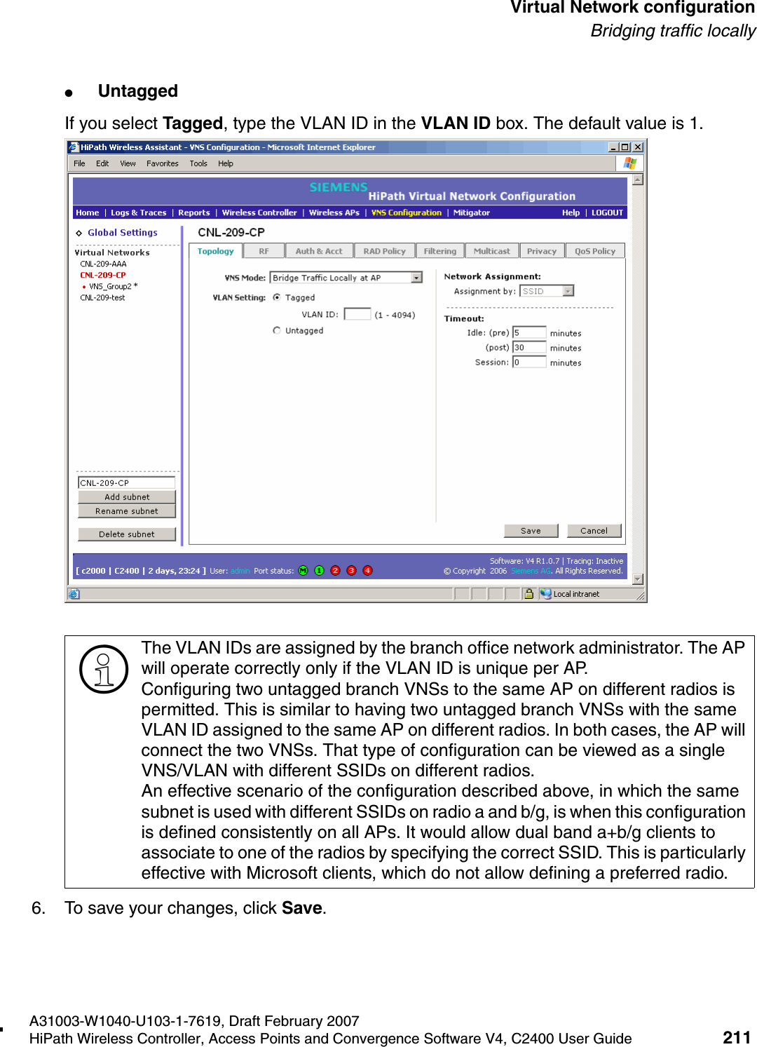 hwc_vnsconfiguration.fmA31003-W1040-U103-1-7619, Draft February 2007HiPath Wireless Controller, Access Points and Convergence Software V4, C2400 User Guide 211        Virtual Network configurationBridging traffic locally●UntaggedIf you select Tagged, type the VLAN ID in the VLAN ID box. The default value is 1.6. To save your changes, click Save.>The VLAN IDs are assigned by the branch office network administrator. The AP will operate correctly only if the VLAN ID is unique per AP. Configuring two untagged branch VNSs to the same AP on different radios is permitted. This is similar to having two untagged branch VNSs with the same VLAN ID assigned to the same AP on different radios. In both cases, the AP will connect the two VNSs. That type of configuration can be viewed as a single VNS/VLAN with different SSIDs on different radios.An effective scenario of the configuration described above, in which the same subnet is used with different SSIDs on radio a and b/g, is when this configuration is defined consistently on all APs. It would allow dual band a+b/g clients to associate to one of the radios by specifying the correct SSID. This is particularly effective with Microsoft clients, which do not allow defining a preferred radio.