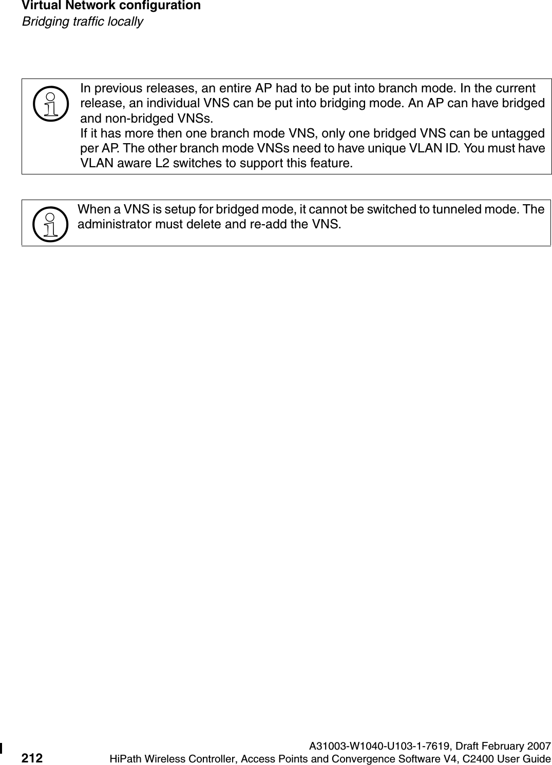 Virtual Network configuration A31003-W1040-U103-1-7619, Draft February 2007212 HiPath Wireless Controller, Access Points and Convergence Software V4, C2400 User Guide        hwc_vnsconfiguration.fmBridging traffic locally>In previous releases, an entire AP had to be put into branch mode. In the current release, an individual VNS can be put into bridging mode. An AP can have bridged and non-bridged VNSs.If it has more then one branch mode VNS, only one bridged VNS can be untagged per AP. The other branch mode VNSs need to have unique VLAN ID. You must have VLAN aware L2 switches to support this feature.>When a VNS is setup for bridged mode, it cannot be switched to tunneled mode. The administrator must delete and re-add the VNS. 