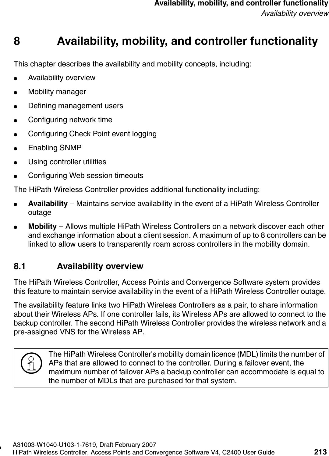 hwc_controlleravailmobility.fmA31003-W1040-U103-1-7619, Draft February 2007HiPath Wireless Controller, Access Points and Convergence Software V4, C2400 User Guide 213        Availability, mobility, and controller functionalityAvailability overview8 Availability, mobility, and controller functionalityThis chapter describes the availability and mobility concepts, including:●Availability overview●Mobility manager●Defining management users●Configuring network time●Configuring Check Point event logging●Enabling SNMP●Using controller utilities●Configuring Web session timeoutsThe HiPath Wireless Controller provides additional functionality including:●Availability &ndash; Maintains service availability in the event of a HiPath Wireless Controller outage●Mobility &ndash; Allows multiple HiPath Wireless Controllers on a network discover each other and exchange information about a client session. A maximum of up to 8 controllers can be linked to allow users to transparently roam across controllers in the mobility domain.8.1 Availability overviewThe HiPath Wireless Controller, Access Points and Convergence Software system provides this feature to maintain service availability in the event of a HiPath Wireless Controller outage. The availability feature links two HiPath Wireless Controllers as a pair, to share information about their Wireless APs. If one controller fails, its Wireless APs are allowed to connect to the backup controller. The second HiPath Wireless Controller provides the wireless network and a pre-assigned VNS for the Wireless AP. >The HiPath Wireless Controller's mobility domain licence (MDL) limits the number of APs that are allowed to connect to the controller. During a failover event, the maximum number of failover APs a backup controller can accommodate is equal to the number of MDLs that are purchased for that system.