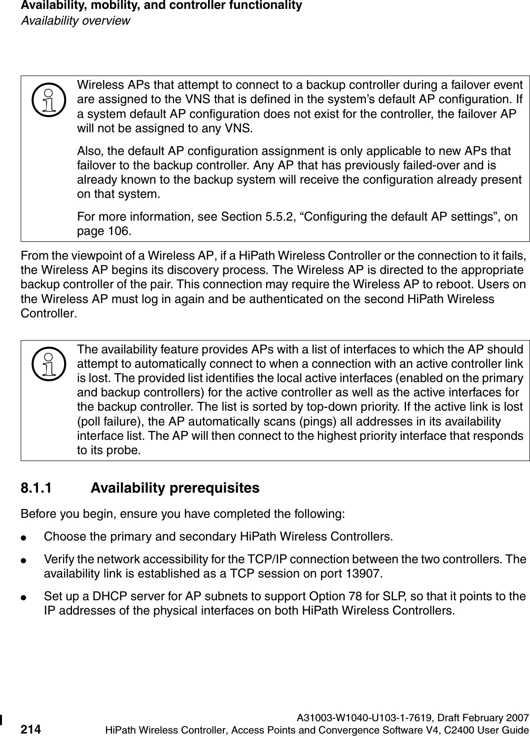 Availability, mobility, and controller functionality A31003-W1040-U103-1-7619, Draft February 2007214 HiPath Wireless Controller, Access Points and Convergence Software V4, C2400 User Guide        hwc_controlleravailmobility.fmAvailability overviewFrom the viewpoint of a Wireless AP, if a HiPath Wireless Controller or the connection to it fails, the Wireless AP begins its discovery process. The Wireless AP is directed to the appropriate backup controller of the pair. This connection may require the Wireless AP to reboot. Users on the Wireless AP must log in again and be authenticated on the second HiPath Wireless Controller.8.1.1 Availability prerequisitesBefore you begin, ensure you have completed the following:●Choose the primary and secondary HiPath Wireless Controllers.●Verify the network accessibility for the TCP/IP connection between the two controllers. The availability link is established as a TCP session on port 13907.●Set up a DHCP server for AP subnets to support Option 78 for SLP, so that it points to the IP addresses of the physical interfaces on both HiPath Wireless Controllers.>Wireless APs that attempt to connect to a backup controller during a failover event are assigned to the VNS that is defined in the system&rsquo;s default AP configuration. If a system default AP configuration does not exist for the controller, the failover AP will not be assigned to any VNS.Also, the default AP configuration assignment is only applicable to new APs that failover to the backup controller. Any AP that has previously failed-over and is already known to the backup system will receive the configuration already present on that system.For more information, see Section 5.5.2, &ldquo;Configuring the default AP settings&rdquo;, on page 106.>The availability feature provides APs with a list of interfaces to which the AP should attempt to automatically connect to when a connection with an active controller link is lost. The provided list identifies the local active interfaces (enabled on the primary and backup controllers) for the active controller as well as the active interfaces for the backup controller. The list is sorted by top-down priority. If the active link is lost (poll failure), the AP automatically scans (pings) all addresses in its availability interface list. The AP will then connect to the highest priority interface that responds to its probe. 