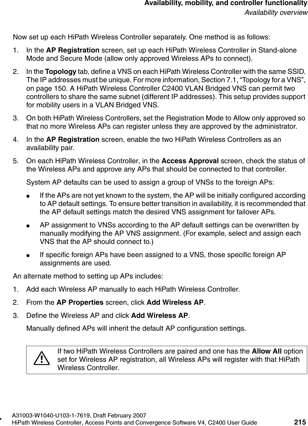 hwc_controlleravailmobility.fmA31003-W1040-U103-1-7619, Draft February 2007HiPath Wireless Controller, Access Points and Convergence Software V4, C2400 User Guide 215        Availability, mobility, and controller functionalityAvailability overviewNow set up each HiPath Wireless Controller separately. One method is as follows:1. In the AP Registration screen, set up each HiPath Wireless Controller in Stand-alone Mode and Secure Mode (allow only approved Wireless APs to connect).2. In the Topology tab, define a VNS on each HiPath Wireless Controller with the same SSID. The IP addresses must be unique. For more information, Section 7.1, &ldquo;Topology for a VNS&rdquo;, on page 150. A HiPath Wireless Controller C2400 VLAN Bridged VNS can permit two controllers to share the same subnet (different IP addresses). This setup provides support for mobility users in a VLAN Bridged VNS.3. On both HiPath Wireless Controllers, set the Registration Mode to Allow only approved so that no more Wireless APs can register unless they are approved by the administrator.4. In the AP Registration screen, enable the two HiPath Wireless Controllers as an availability pair.5. On each HiPath Wireless Controller, in the Access Approval screen, check the status of the Wireless APs and approve any APs that should be connected to that controller.System AP defaults can be used to assign a group of VNSs to the foreign APs:●If the APs are not yet known to the system, the AP will be initially configured according to AP default settings. To ensure better transition in availability, it is recommended that the AP default settings match the desired VNS assignment for failover APs.●AP assignment to VNSs according to the AP default settings can be overwritten by manually modifying the AP VNS assignment. (For example, select and assign each VNS that the AP should connect to.)●If specific foreign APs have been assigned to a VNS, those specific foreign AP assignments are used.An alternate method to setting up APs includes:1. Add each Wireless AP manually to each HiPath Wireless Controller. 2. From the AP Properties screen, click Add Wireless AP. 3. Define the Wireless AP and click Add Wireless AP. Manually defined APs will inherit the default AP configuration settings.7If two HiPath Wireless Controllers are paired and one has the Allow All option set for Wireless AP registration, all Wireless APs will register with that HiPath Wireless Controller.