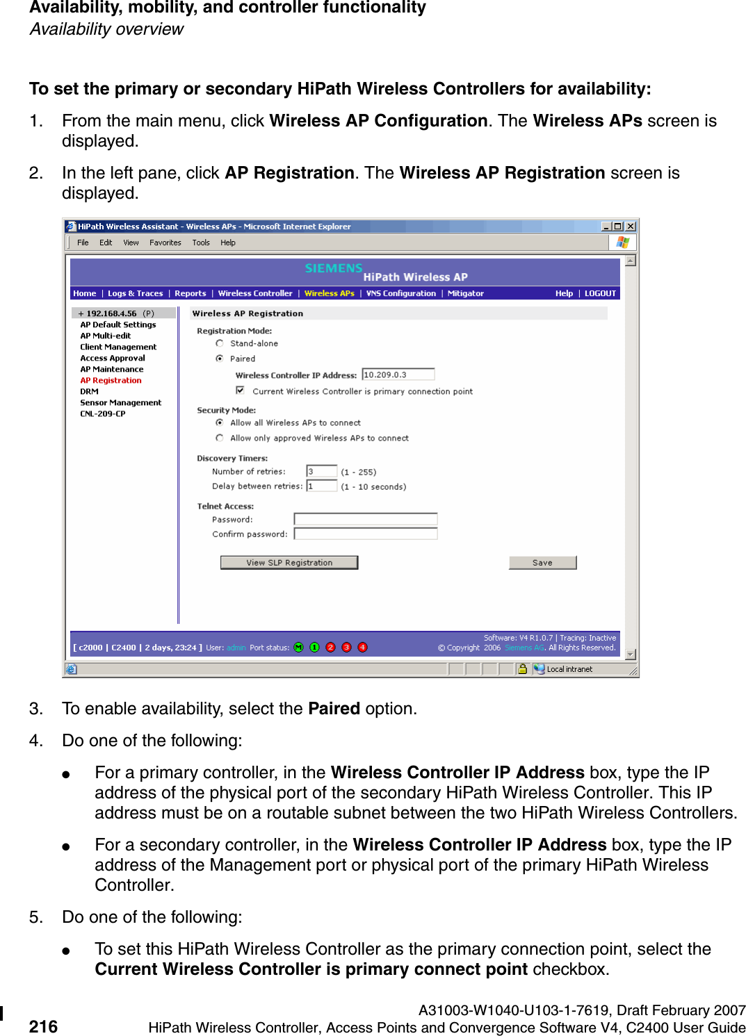 Availability, mobility, and controller functionality A31003-W1040-U103-1-7619, Draft February 2007216 HiPath Wireless Controller, Access Points and Convergence Software V4, C2400 User Guide        hwc_controlleravailmobility.fmAvailability overviewTo set the primary or secondary HiPath Wireless Controllers for availability:1. From the main menu, click Wireless AP Configuration. The Wireless APs screen is displayed.2. In the left pane, click AP Registration. The Wireless AP Registration screen is displayed.3. To enable availability, select the Paired option.4. Do one of the following:●For a primary controller, in the Wireless Controller IP Address box, type the IP address of the physical port of the secondary HiPath Wireless Controller. This IP address must be on a routable subnet between the two HiPath Wireless Controllers.●For a secondary controller, in the Wireless Controller IP Address box, type the IP address of the Management port or physical port of the primary HiPath Wireless Controller.5. Do one of the following:●To set this HiPath Wireless Controller as the primary connection point, select the Current Wireless Controller is primary connect point checkbox.