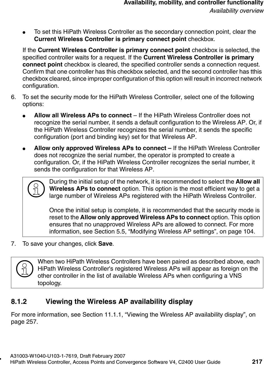 hwc_controlleravailmobility.fmA31003-W1040-U103-1-7619, Draft February 2007HiPath Wireless Controller, Access Points and Convergence Software V4, C2400 User Guide 217        Availability, mobility, and controller functionalityAvailability overview●To set this HiPath Wireless Controller as the secondary connection point, clear the Current Wireless Controller is primary connect point checkbox.If the Current Wireless Controller is primary connect point checkbox is selected, the specified controller waits for a request. If the Current Wireless Controller is primary connect point checkbox is cleared, the specified controller sends a connection request. Confirm that one controller has this checkbox selected, and the second controller has tthis checkbox cleared, since improper configuration of this option will result in incorrect network configuration.6. To set the security mode for the HiPath Wireless Controller, select one of the following options:●Allow all Wireless APs to connect &ndash; If the HiPath Wireless Controller does not recognize the serial number, it sends a default configuration to the Wireless AP. Or, if the HiPath Wireless Controller recognizes the serial number, it sends the specific configuration (port and binding key) set for that Wireless AP. ●Allow only approved Wireless APs to connect &ndash; If the HiPath Wireless Controller does not recognize the serial number, the operator is prompted to create a configuration. Or, if the HiPath Wireless Controller recognizes the serial number, it sends the configuration for that Wireless AP.7. To save your changes, click Save.8.1.2 Viewing the Wireless AP availability displayFor more information, see Section 11.1.1, &ldquo;Viewing the Wireless AP availability display&rdquo;, on page 257.>During the initial setup of the network, it is recommended to select the Allow all Wireless APs to connect option. This option is the most efficient way to get a large number of Wireless APs registered with the HiPath Wireless Controller.Once the initial setup is complete, it is recommended that the security mode is reset to the Allow only approved Wireless APs to connect option. This option ensures that no unapproved Wireless APs are allowed to connect. For more information, see Section 5.5, &ldquo;Modifying Wireless AP settings&rdquo;, on page 104.>When two HiPath Wireless Controllers have been paired as described above, each HiPath Wireless Controller's registered Wireless APs will appear as foreign on the other controller in the list of available Wireless APs when configuring a VNS topology.