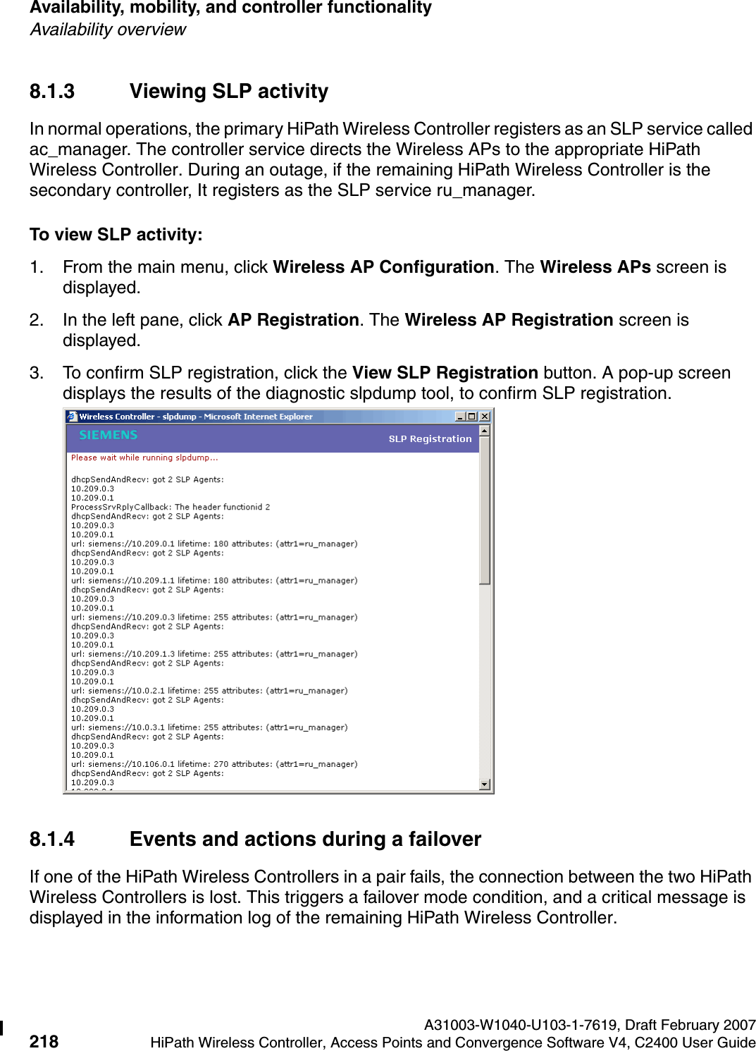 Availability, mobility, and controller functionality A31003-W1040-U103-1-7619, Draft February 2007218 HiPath Wireless Controller, Access Points and Convergence Software V4, C2400 User Guide        hwc_controlleravailmobility.fmAvailability overview8.1.3 Viewing SLP activityIn normal operations, the primary HiPath Wireless Controller registers as an SLP service called ac_manager. The controller service directs the Wireless APs to the appropriate HiPath Wireless Controller. During an outage, if the remaining HiPath Wireless Controller is the secondary controller, It registers as the SLP service ru_manager. To view SLP activity:1. From the main menu, click Wireless AP Configuration. The Wireless APs screen is displayed.2. In the left pane, click AP Registration. The Wireless AP Registration screen is displayed.3. To confirm SLP registration, click the View SLP Registration button. A pop-up screen displays the results of the diagnostic slpdump tool, to confirm SLP registration.8.1.4 Events and actions during a failoverIf one of the HiPath Wireless Controllers in a pair fails, the connection between the two HiPath Wireless Controllers is lost. This triggers a failover mode condition, and a critical message is displayed in the information log of the remaining HiPath Wireless Controller.
