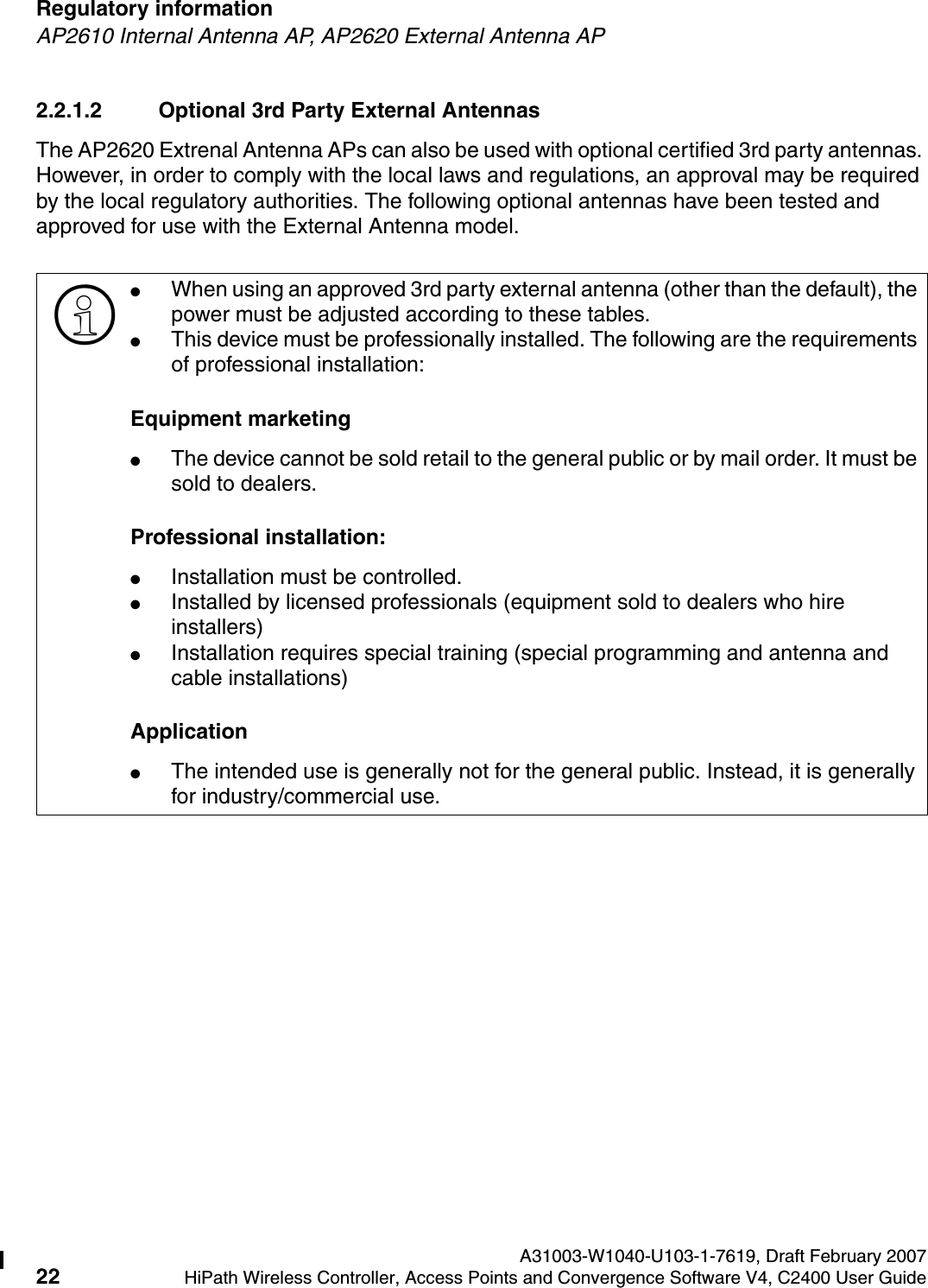 Regulatory information A31003-W1040-U103-1-7619, Draft February 200722 HiPath Wireless Controller, Access Points and Convergence Software V4, C2400 User Guide        hwc_regulatory_information.fmAP2610 Internal Antenna AP, AP2620 External Antenna AP2.2.1.2 Optional 3rd Party External AntennasThe AP2620 Extrenal Antenna APs can also be used with optional certified 3rd party antennas. However, in order to comply with the local laws and regulations, an approval may be required by the local regulatory authorities. The following optional antennas have been tested and approved for use with the External Antenna model.>●When using an approved 3rd party external antenna (other than the default), the power must be adjusted according to these tables.●This device must be professionally installed. The following are the requirements of professional installation:Equipment marketing●The device cannot be sold retail to the general public or by mail order. It must be sold to dealers.Professional installation:●Installation must be controlled.●Installed by licensed professionals (equipment sold to dealers who hire installers)●Installation requires special training (special programming and antenna and cable installations)Application●The intended use is generally not for the general public. Instead, it is generally for industry/commercial use.