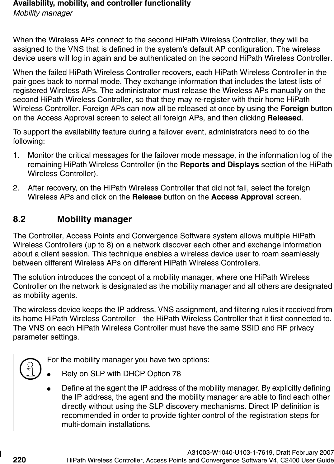 Availability, mobility, and controller functionality A31003-W1040-U103-1-7619, Draft February 2007220 HiPath Wireless Controller, Access Points and Convergence Software V4, C2400 User Guide        hwc_controlleravailmobility.fmMobility managerWhen the Wireless APs connect to the second HiPath Wireless Controller, they will be assigned to the VNS that is defined in the system&rsquo;s default AP configuration. The wireless device users will log in again and be authenticated on the second HiPath Wireless Controller.When the failed HiPath Wireless Controller recovers, each HiPath Wireless Controller in the pair goes back to normal mode. They exchange information that includes the latest lists of registered Wireless APs. The administrator must release the Wireless APs manually on the second HiPath Wireless Controller, so that they may re-register with their home HiPath Wireless Controller. Foreign APs can now all be released at once by using the Foreign button on the Access Approval screen to select all foreign APs, and then clicking Released. To support the availability feature during a failover event, administrators need to do the following:1. Monitor the critical messages for the failover mode message, in the information log of the remaining HiPath Wireless Controller (in the Reports and Displays section of the HiPath Wireless Controller).2. After recovery, on the HiPath Wireless Controller that did not fail, select the foreign Wireless APs and click on the Release button on the Access Approval screen.8.2 Mobility managerThe Controller, Access Points and Convergence Software system allows multiple HiPath Wireless Controllers (up to 8) on a network discover each other and exchange information about a client session. This technique enables a wireless device user to roam seamlessly between different Wireless APs on different HiPath Wireless Controllers. The solution introduces the concept of a mobility manager, where one HiPath Wireless Controller on the network is designated as the mobility manager and all others are designated as mobility agents.The wireless device keeps the IP address, VNS assignment, and filtering rules it received from its home HiPath Wireless Controller&mdash;the HiPath Wireless Controller that it first connected to. The VNS on each HiPath Wireless Controller must have the same SSID and RF privacy parameter settings.>For the mobility manager you have two options:●Rely on SLP with DHCP Option 78●Define at the agent the IP address of the mobility manager. By explicitly defining the IP address, the agent and the mobility manager are able to find each other directly without using the SLP discovery mechanisms. Direct IP definition is recommended in order to provide tighter control of the registration steps for multi-domain installations.