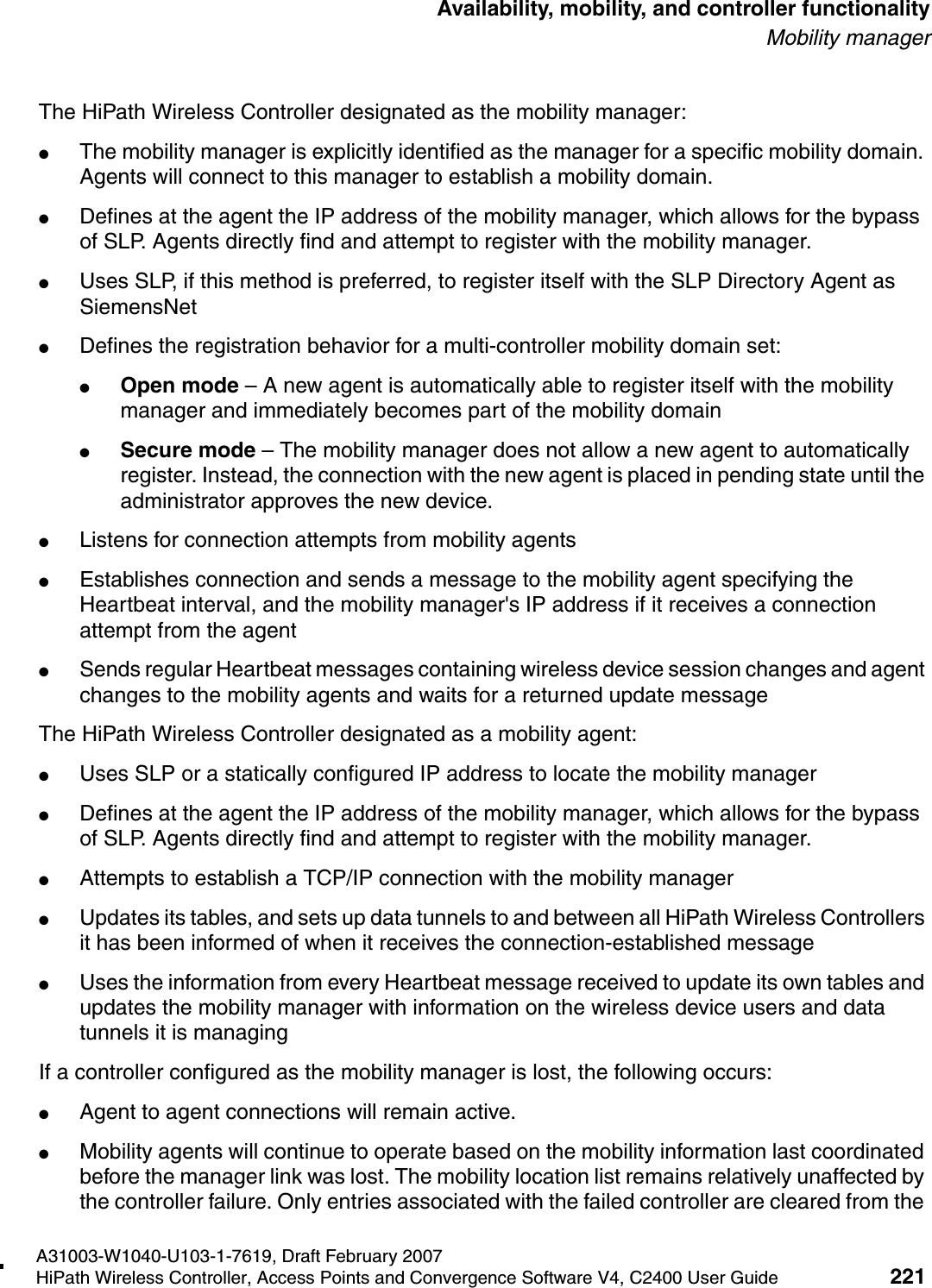 hwc_controlleravailmobility.fmA31003-W1040-U103-1-7619, Draft February 2007HiPath Wireless Controller, Access Points and Convergence Software V4, C2400 User Guide 221        Availability, mobility, and controller functionalityMobility managerThe HiPath Wireless Controller designated as the mobility manager:●The mobility manager is explicitly identified as the manager for a specific mobility domain. Agents will connect to this manager to establish a mobility domain.●Defines at the agent the IP address of the mobility manager, which allows for the bypass of SLP. Agents directly find and attempt to register with the mobility manager.●Uses SLP, if this method is preferred, to register itself with the SLP Directory Agent as SiemensNet●Defines the registration behavior for a multi-controller mobility domain set:●Open mode &ndash; A new agent is automatically able to register itself with the mobility manager and immediately becomes part of the mobility domain●Secure mode &ndash; The mobility manager does not allow a new agent to automatically register. Instead, the connection with the new agent is placed in pending state until the administrator approves the new device.●Listens for connection attempts from mobility agents●Establishes connection and sends a message to the mobility agent specifying the Heartbeat interval, and the mobility manager's IP address if it receives a connection attempt from the agent●Sends regular Heartbeat messages containing wireless device session changes and agent changes to the mobility agents and waits for a returned update messageThe HiPath Wireless Controller designated as a mobility agent:●Uses SLP or a statically configured IP address to locate the mobility manager●Defines at the agent the IP address of the mobility manager, which allows for the bypass of SLP. Agents directly find and attempt to register with the mobility manager.●Attempts to establish a TCP/IP connection with the mobility manager ●Updates its tables, and sets up data tunnels to and between all HiPath Wireless Controllers it has been informed of when it receives the connection-established message●Uses the information from every Heartbeat message received to update its own tables and updates the mobility manager with information on the wireless device users and data tunnels it is managingIf a controller configured as the mobility manager is lost, the following occurs:●Agent to agent connections will remain active.●Mobility agents will continue to operate based on the mobility information last coordinated before the manager link was lost. The mobility location list remains relatively unaffected by the controller failure. Only entries associated with the failed controller are cleared from the 