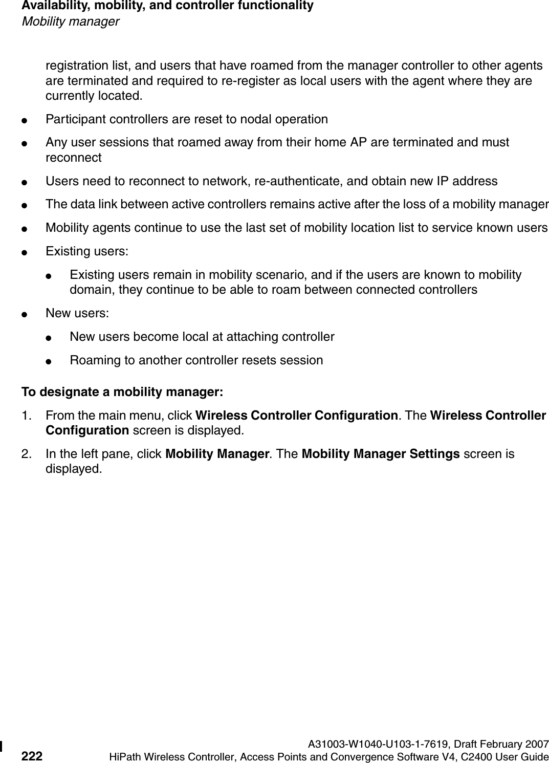 Availability, mobility, and controller functionality A31003-W1040-U103-1-7619, Draft February 2007222 HiPath Wireless Controller, Access Points and Convergence Software V4, C2400 User Guide        hwc_controlleravailmobility.fmMobility managerregistration list, and users that have roamed from the manager controller to other agents are terminated and required to re-register as local users with the agent where they are currently located.●Participant controllers are reset to nodal operation●Any user sessions that roamed away from their home AP are terminated and must reconnect●Users need to reconnect to network, re-authenticate, and obtain new IP address●The data link between active controllers remains active after the loss of a mobility manager●Mobility agents continue to use the last set of mobility location list to service known users●Existing users: ●Existing users remain in mobility scenario, and if the users are known to mobility domain, they continue to be able to roam between connected controllers●New users:●New users become local at attaching controller●Roaming to another controller resets sessionTo designate a mobility manager:1. From the main menu, click Wireless Controller Configuration. The Wireless Controller Configuration screen is displayed.2. In the left pane, click Mobility Manager. The Mobility Manager Settings screen is displayed.