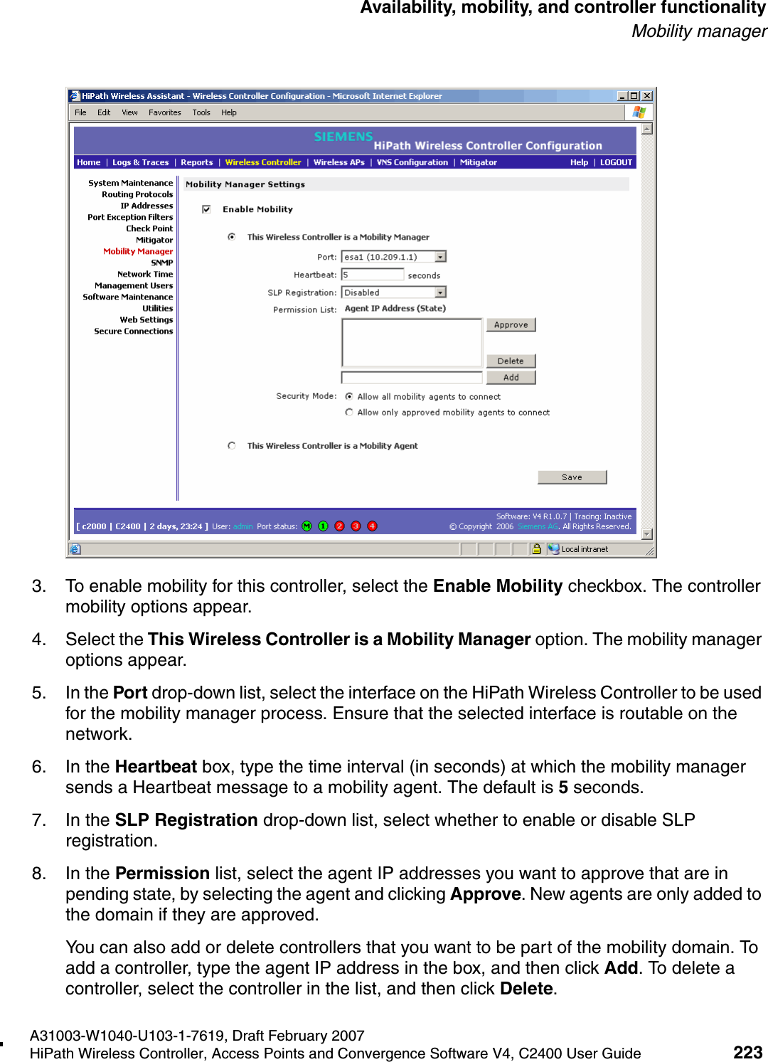 hwc_controlleravailmobility.fmA31003-W1040-U103-1-7619, Draft February 2007HiPath Wireless Controller, Access Points and Convergence Software V4, C2400 User Guide 223        Availability, mobility, and controller functionalityMobility manager3. To enable mobility for this controller, select the Enable Mobility checkbox. The controller mobility options appear.4. Select the This Wireless Controller is a Mobility Manager option. The mobility manager options appear.5. In the Port drop-down list, select the interface on the HiPath Wireless Controller to be used for the mobility manager process. Ensure that the selected interface is routable on the network.6. In the Heartbeat box, type the time interval (in seconds) at which the mobility manager sends a Heartbeat message to a mobility agent. The default is 5 seconds.7. In the SLP Registration drop-down list, select whether to enable or disable SLP registration.8. In the Permission list, select the agent IP addresses you want to approve that are in pending state, by selecting the agent and clicking Approve. New agents are only added to the domain if they are approved.You can also add or delete controllers that you want to be part of the mobility domain. To add a controller, type the agent IP address in the box, and then click Add. To delete a controller, select the controller in the list, and then click Delete.