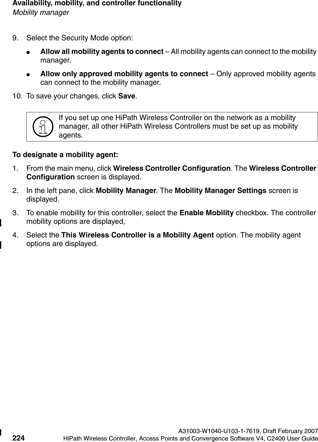 Availability, mobility, and controller functionality A31003-W1040-U103-1-7619, Draft February 2007224 HiPath Wireless Controller, Access Points and Convergence Software V4, C2400 User Guide        hwc_controlleravailmobility.fmMobility manager9. Select the Security Mode option:●Allow all mobility agents to connect &ndash; All mobility agents can connect to the mobility manager.●Allow only approved mobility agents to connect &ndash; Only approved mobility agents can connect to the mobility manager.10. To save your changes, click Save.To designate a mobility agent:1. From the main menu, click Wireless Controller Configuration. The Wireless Controller Configuration screen is displayed.2. In the left pane, click Mobility Manager. The Mobility Manager Settings screen is displayed.3. To enable mobility for this controller, select the Enable Mobility checkbox. The controller mobility options are displayed,4. Select the This Wireless Controller is a Mobility Agent option. The mobility agent options are displayed.>If you set up one HiPath Wireless Controller on the network as a mobility manager, all other HiPath Wireless Controllers must be set up as mobility agents. 