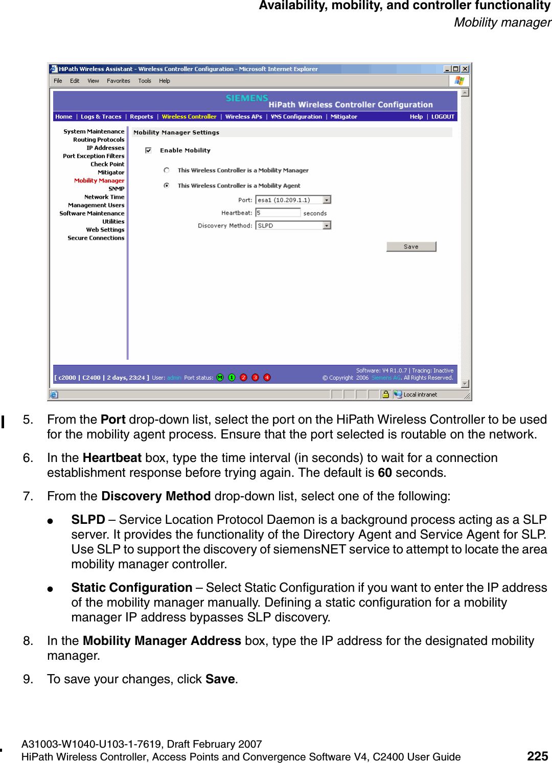 hwc_controlleravailmobility.fmA31003-W1040-U103-1-7619, Draft February 2007HiPath Wireless Controller, Access Points and Convergence Software V4, C2400 User Guide 225        Availability, mobility, and controller functionalityMobility manager5. From the Port drop-down list, select the port on the HiPath Wireless Controller to be used for the mobility agent process. Ensure that the port selected is routable on the network.6. In the Heartbeat box, type the time interval (in seconds) to wait for a connection establishment response before trying again. The default is 60 seconds.7. From the Discovery Method drop-down list, select one of the following:●SLPD &ndash; Service Location Protocol Daemon is a background process acting as a SLP server. It provides the functionality of the Directory Agent and Service Agent for SLP. Use SLP to support the discovery of siemensNET service to attempt to locate the area mobility manager controller.●Static Configuration &ndash; Select Static Configuration if you want to enter the IP address of the mobility manager manually. Defining a static configuration for a mobility manager IP address bypasses SLP discovery.8. In the Mobility Manager Address box, type the IP address for the designated mobility manager.9. To save your changes, click Save.