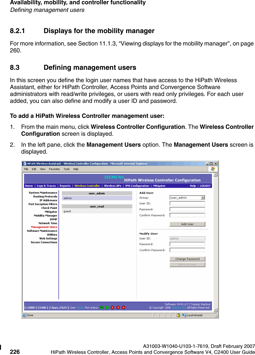 Availability, mobility, and controller functionality A31003-W1040-U103-1-7619, Draft February 2007226 HiPath Wireless Controller, Access Points and Convergence Software V4, C2400 User Guide        hwc_controlleravailmobility.fmDefining management users8.2.1 Displays for the mobility managerFor more information, see Section 11.1.3, &ldquo;Viewing displays for the mobility manager&rdquo;, on page 260.8.3 Defining management usersIn this screen you define the login user names that have access to the HiPath Wireless Assistant, either for HiPath Controller, Access Points and Convergence Software administrators with read/write privileges, or users with read only privileges. For each user added, you can also define and modify a user ID and password.To add a HiPath Wireless Controller management user:1. From the main menu, click Wireless Controller Configuration. The Wireless Controller Configuration screen is displayed.2. In the left pane, click the Management Users option. The Management Users screen is displayed.