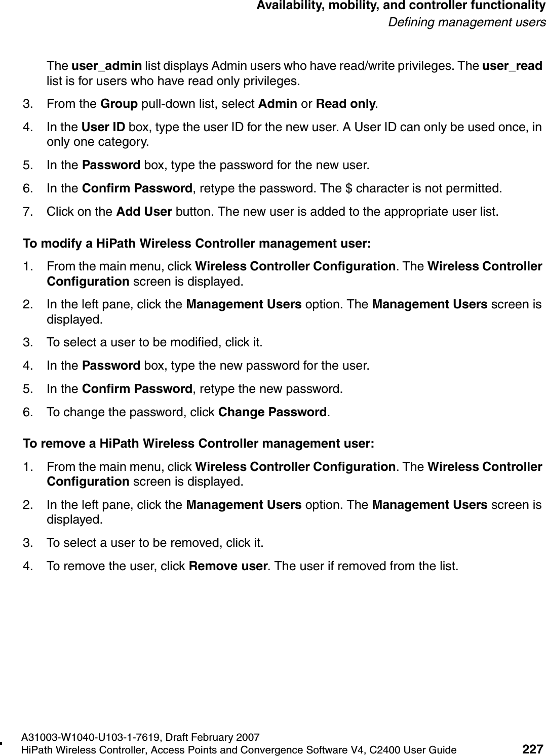 hwc_controlleravailmobility.fmA31003-W1040-U103-1-7619, Draft February 2007HiPath Wireless Controller, Access Points and Convergence Software V4, C2400 User Guide 227        Availability, mobility, and controller functionalityDefining management usersThe user_admin list displays Admin users who have read/write privileges. The user_read list is for users who have read only privileges.3. From the Group pull-down list, select Admin or Read only.4. In the User ID box, type the user ID for the new user. A User ID can only be used once, in only one category. 5. In the Password box, type the password for the new user.6. In the Confirm Password, retype the password. The $ character is not permitted.7. Click on the Add User button. The new user is added to the appropriate user list.To modify a HiPath Wireless Controller management user:1. From the main menu, click Wireless Controller Configuration. The Wireless Controller Configuration screen is displayed.2. In the left pane, click the Management Users option. The Management Users screen is displayed.3. To select a user to be modified, click it.4. In the Password box, type the new password for the user.5. In the Confirm Password, retype the new password.6. To change the password, click Change Password.To remove a HiPath Wireless Controller management user:1. From the main menu, click Wireless Controller Configuration. The Wireless Controller Configuration screen is displayed.2. In the left pane, click the Management Users option. The Management Users screen is displayed.3. To select a user to be removed, click it.4. To remove the user, click Remove user. The user if removed from the list.